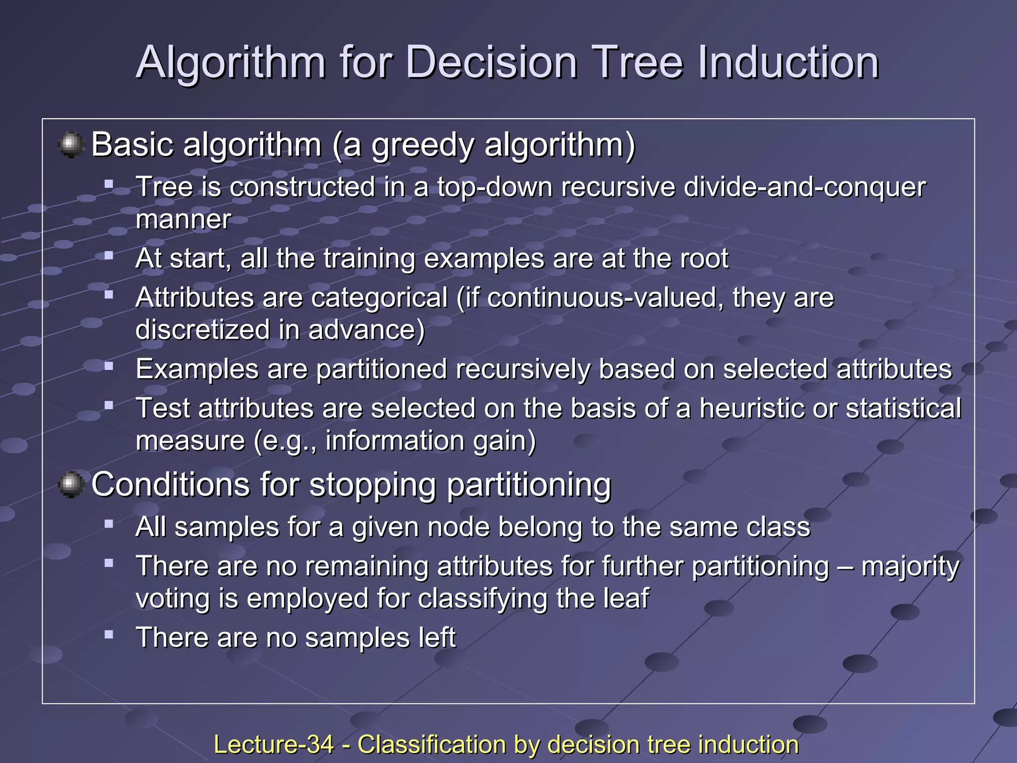 Algorithm for Decision Tree InductionAlgorithm for Decision Tree Induction
Basic algorithm (a greedy algorithm)Basic algorithm (a greedy algorithm)

Tree is constructed in a top-down recursive divide-and-conquerTree is constructed in a top-down recursive divide-and-conquer
mannermanner

At start, all the training examples are at the rootAt start, all the training examples are at the root

Attributes are categorical (if continuous-valued, they areAttributes are categorical (if continuous-valued, they are
discretized in advance)discretized in advance)

Examples are partitioned recursively based on selected attributesExamples are partitioned recursively based on selected attributes

Test attributes are selected on the basis of a heuristic or statisticalTest attributes are selected on the basis of a heuristic or statistical
measure (e.g., information gain)measure (e.g., information gain)
Conditions for stopping partitioningConditions for stopping partitioning

All samples for a given node belong to the same classAll samples for a given node belong to the same class

There are no remaining attributes for further partitioning – majorityThere are no remaining attributes for further partitioning – majority
voting is employed for classifying the leafvoting is employed for classifying the leaf

There are no samples leftThere are no samples left
Lecture-34 - Classification by decision tree inductionLecture-34 - Classification by decision tree induction
 