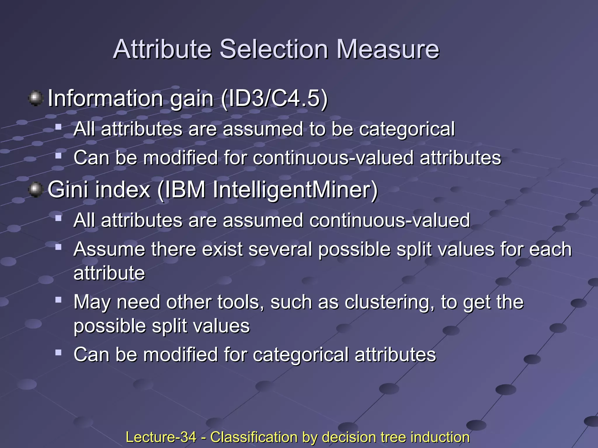 Attribute Selection MeasureAttribute Selection Measure
Information gain (ID3/C4.5)Information gain (ID3/C4.5)

All attributes are assumed to be categoricalAll attributes are assumed to be categorical

Can be modified for continuous-valued attributesCan be modified for continuous-valued attributes
Gini index (IBM IntelligentMiner)Gini index (IBM IntelligentMiner)

All attributes are assumed continuous-valuedAll attributes are assumed continuous-valued

Assume there exist several possible split values for eachAssume there exist several possible split values for each
attributeattribute

May need other tools, such as clustering, to get theMay need other tools, such as clustering, to get the
possible split valuespossible split values

Can be modified for categorical attributesCan be modified for categorical attributes
Lecture-34 - Classification by decision tree inductionLecture-34 - Classification by decision tree induction
 