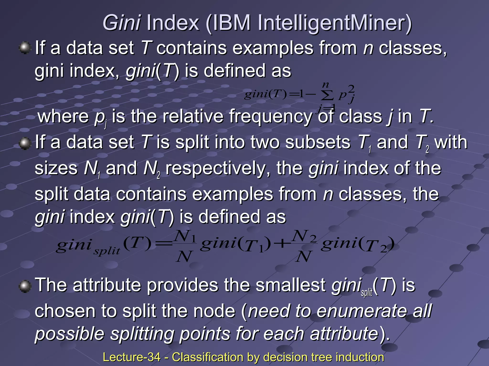 GiniGini Index (IBM IntelligentMiner)Index (IBM IntelligentMiner)
If a data setIf a data set TT contains examples fromcontains examples from nn classes,classes,
gini index,gini index, ginigini((TT) is defined as) is defined as
wherewhere ppjj is the relative frequency of classis the relative frequency of class jj inin T.T.
If a data setIf a data set TT is split into two subsetsis split into two subsets TT11 andand TT22 withwith
sizessizes NN11 andand NN22 respectively, therespectively, the ginigini index of theindex of the
split data contains examples fromsplit data contains examples from nn classes, theclasses, the
ginigini indexindex ginigini((TT) is defined as) is defined as
The attribute provides the smallestThe attribute provides the smallest giniginisplitsplit((TT) is) is
chosen to split the node (chosen to split the node (need to enumerate allneed to enumerate all
possible splitting points for each attributepossible splitting points for each attribute).).
∑
=
−=
n
j
p jTgini
1
21)(
)()()( 2
2
1
1
Tgini
N
N
Tgini
N
NTginisplit
+=
Lecture-34 - Classification by decision tree inductionLecture-34 - Classification by decision tree induction
 