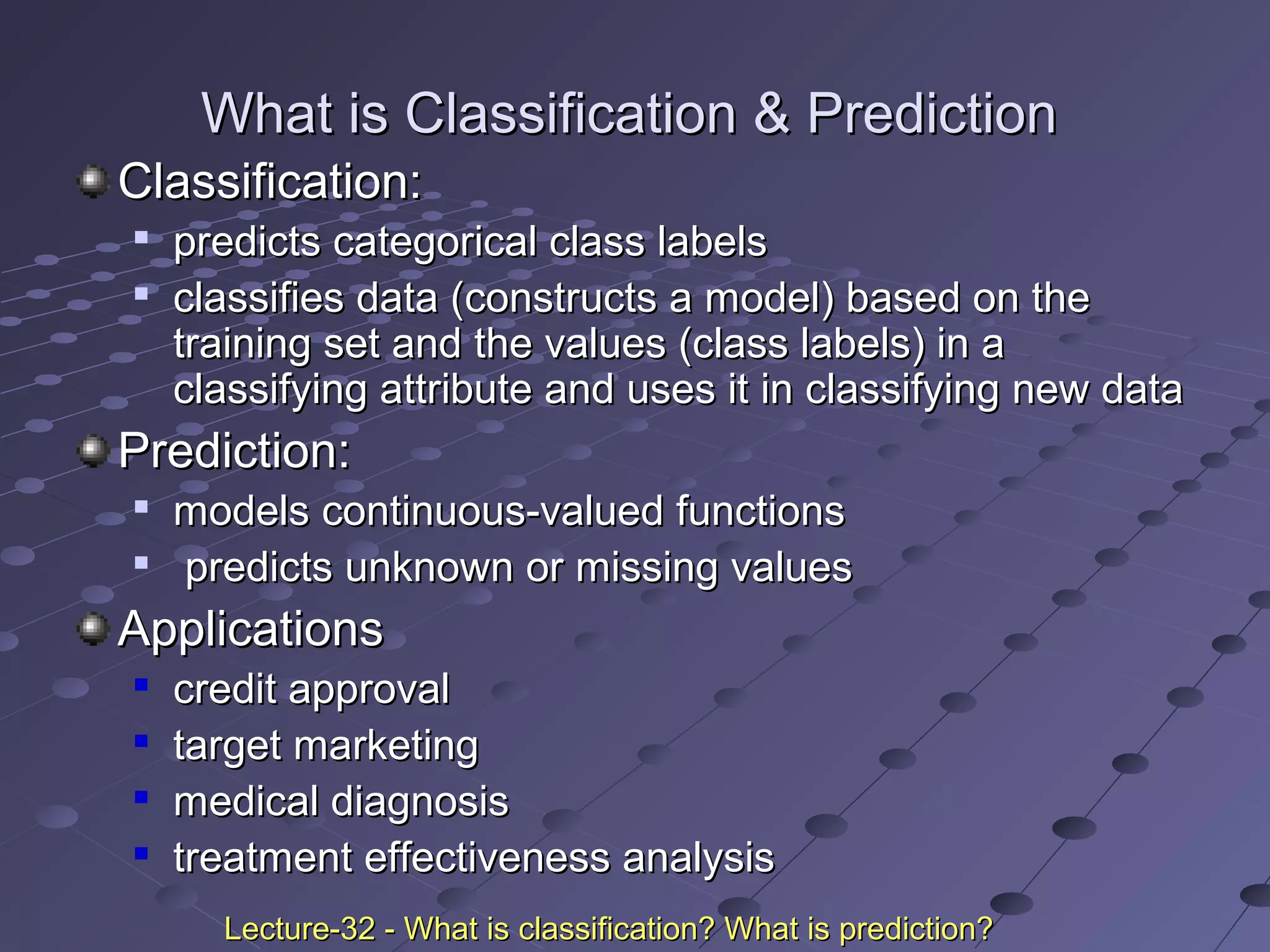 Classification:Classification:

predicts categorical class labelspredicts categorical class labels

classifies data (constructs a model) based on theclassifies data (constructs a model) based on the
training set and the values (class labels) in atraining set and the values (class labels) in a
classifying attribute and uses it in classifying new dataclassifying attribute and uses it in classifying new data
Prediction:Prediction:

models continuous-valued functionsmodels continuous-valued functions

predicts unknown or missing valuespredicts unknown or missing values
ApplicationsApplications

credit approvalcredit approval

target marketingtarget marketing

medical diagnosismedical diagnosis

treatment effectiveness analysistreatment effectiveness analysis
What is Classification & PredictionWhat is Classification & Prediction
Lecture-32 - What is classification? What is prediction?Lecture-32 - What is classification? What is prediction?
 