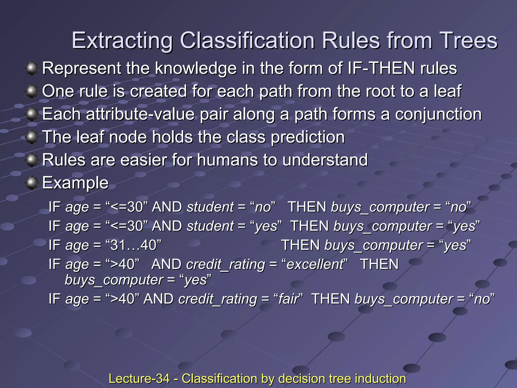 Extracting Classification Rules from TreesExtracting Classification Rules from Trees
Represent the knowledge in the form of IF-THEN rulesRepresent the knowledge in the form of IF-THEN rules
One rule is created for each path from the root to a leafOne rule is created for each path from the root to a leaf
Each attribute-value pair along a path forms a conjunctionEach attribute-value pair along a path forms a conjunction
The leaf node holds the class predictionThe leaf node holds the class prediction
Rules are easier for humans to understandRules are easier for humans to understand
ExampleExample
IFIF ageage = “<=30” AND= “<=30” AND studentstudent = “= “nono” THEN” THEN buys_computerbuys_computer = “= “nono””
IFIF ageage = “<=30” AND= “<=30” AND studentstudent = “= “yesyes” THEN” THEN buys_computerbuys_computer = “= “yesyes””
IFIF ageage = “31…40”= “31…40” THENTHEN buys_computerbuys_computer = “= “yesyes””
IFIF ageage = “>40” AND= “>40” AND credit_ratingcredit_rating = “= “excellentexcellent” THEN” THEN
buys_computerbuys_computer = “= “yesyes””
IFIF ageage = “>40” AND= “>40” AND credit_ratingcredit_rating = “= “fairfair” THEN” THEN buys_computerbuys_computer = “= “nono””
Lecture-34 - Classification by decision tree inductionLecture-34 - Classification by decision tree induction
 