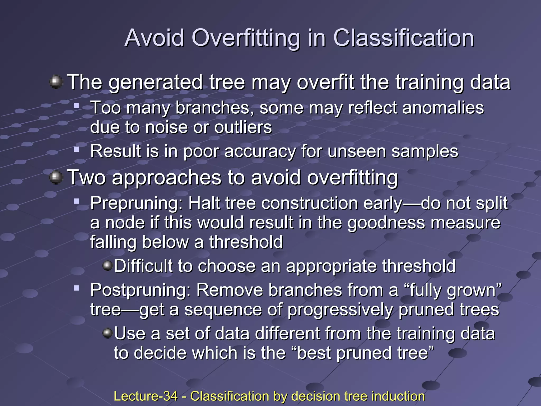 Avoid Overfitting in ClassificationAvoid Overfitting in Classification
The generated tree may overfit the training dataThe generated tree may overfit the training data

Too many branches, some may reflect anomaliesToo many branches, some may reflect anomalies
due to noise or outliersdue to noise or outliers

Result is in poor accuracy for unseen samplesResult is in poor accuracy for unseen samples
Two approaches to avoid overfittingTwo approaches to avoid overfitting

Prepruning: Halt tree construction earlyPrepruning: Halt tree construction early——do not splitdo not split
a node if this would result in the goodness measurea node if this would result in the goodness measure
falling below a thresholdfalling below a threshold
Difficult to choose an appropriate thresholdDifficult to choose an appropriate threshold

Postpruning: Remove branches from a “fully grown”Postpruning: Remove branches from a “fully grown”
treetree——get a sequence of progressively pruned treesget a sequence of progressively pruned trees
Use a set of data different from the training dataUse a set of data different from the training data
to decide which is the “best pruned tree”to decide which is the “best pruned tree”
Lecture-34 - Classification by decision tree inductionLecture-34 - Classification by decision tree induction
 
