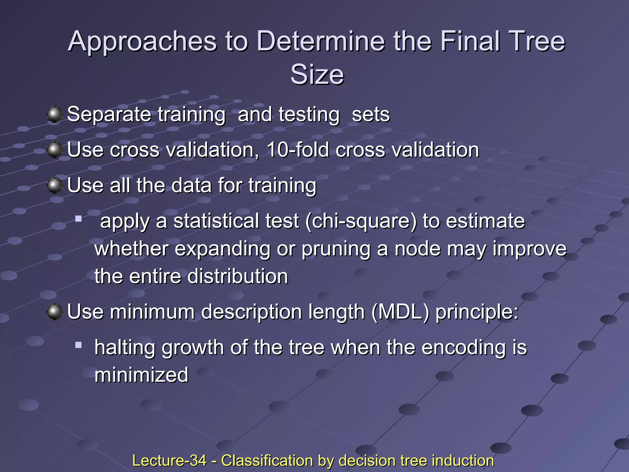 Approaches to Determine the Final TreeApproaches to Determine the Final Tree
SizeSize
Separate training and testing setsSeparate training and testing sets
Use cross validation, 10-fold cross validationUse cross validation, 10-fold cross validation
Use all the data for trainingUse all the data for training

apply a statistical test (chi-square) to estimateapply a statistical test (chi-square) to estimate
whether expanding or pruning a node may improvewhether expanding or pruning a node may improve
the entire distributionthe entire distribution
Use minimum description length (MDL) principle:Use minimum description length (MDL) principle:

halting growth of the tree when the encoding ishalting growth of the tree when the encoding is
minimizedminimized
Lecture-34 - Classification by decision tree inductionLecture-34 - Classification by decision tree induction
 