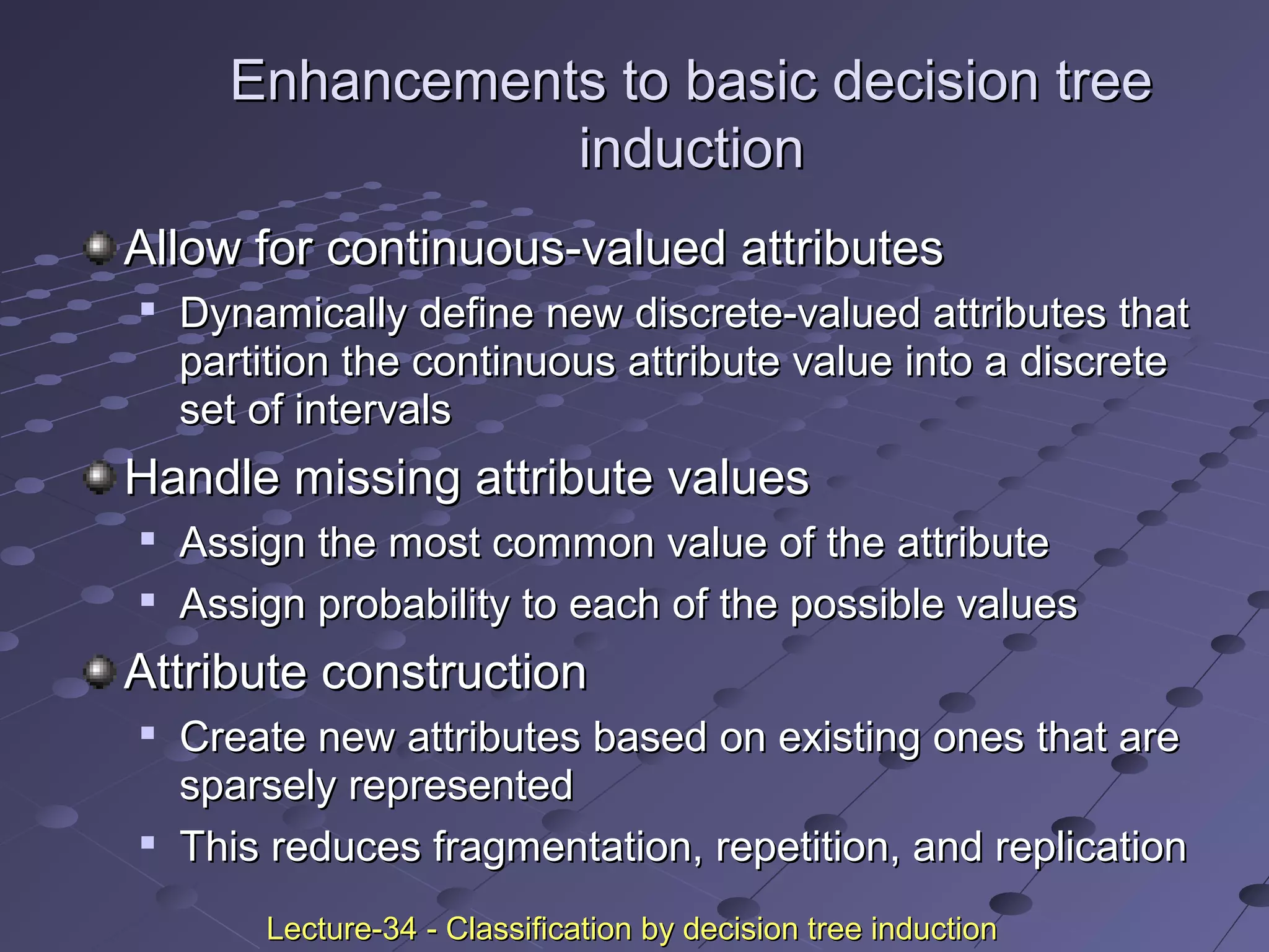 Enhancements to basic decision treeEnhancements to basic decision tree
inductioninduction
Allow for continuous-valued attributesAllow for continuous-valued attributes

Dynamically define new discrete-valued attributes thatDynamically define new discrete-valued attributes that
partition the continuous attribute value into a discretepartition the continuous attribute value into a discrete
set of intervalsset of intervals
Handle missing attribute valuesHandle missing attribute values

Assign the most common value of the attributeAssign the most common value of the attribute

Assign probability to each of the possible valuesAssign probability to each of the possible values
Attribute constructionAttribute construction

Create new attributes based on existing ones that areCreate new attributes based on existing ones that are
sparsely representedsparsely represented

This reduces fragmentation, repetition, and replicationThis reduces fragmentation, repetition, and replication
Lecture-34 - Classification by decision tree inductionLecture-34 - Classification by decision tree induction
 