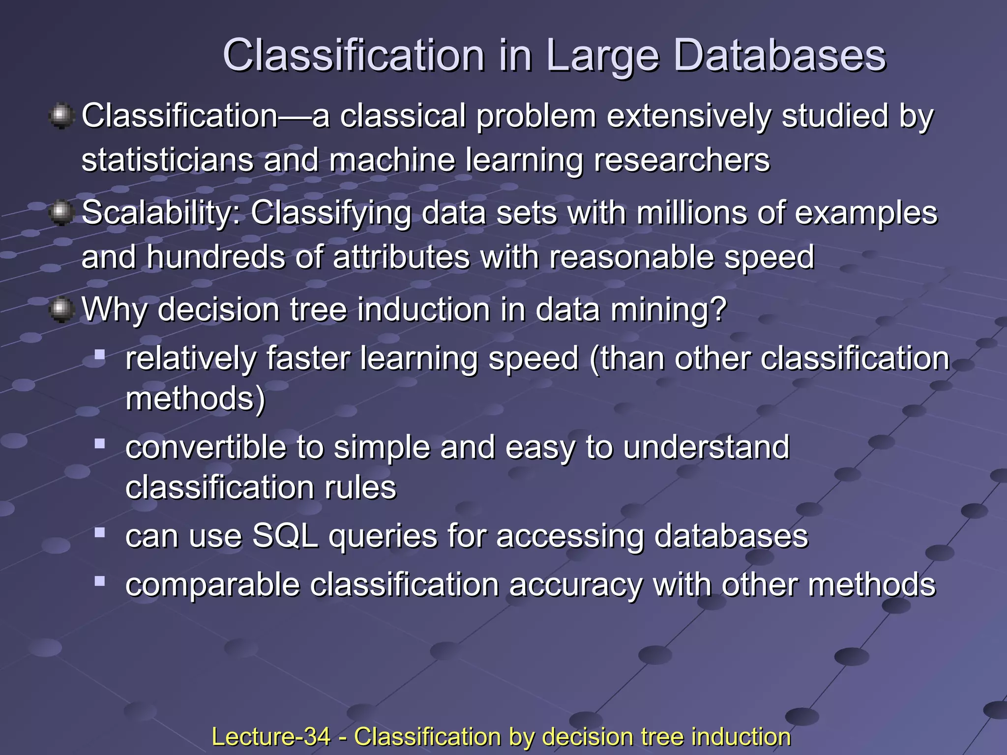 Classification in Large DatabasesClassification in Large Databases
ClassificationClassification——a classical problem extensively studied bya classical problem extensively studied by
statisticians and machine learning researchersstatisticians and machine learning researchers
Scalability: Classifying data sets with millions of examplesScalability: Classifying data sets with millions of examples
and hundreds of attributes with reasonable speedand hundreds of attributes with reasonable speed
Why decision tree induction in data mining?Why decision tree induction in data mining?

relatively faster learning speed (than other classificationrelatively faster learning speed (than other classification
methods)methods)

convertible to simple and easy to understandconvertible to simple and easy to understand
classification rulesclassification rules

can use SQL queries for accessing databasescan use SQL queries for accessing databases

comparable classification accuracy with other methodscomparable classification accuracy with other methods
Lecture-34 - Classification by decision tree inductionLecture-34 - Classification by decision tree induction
 