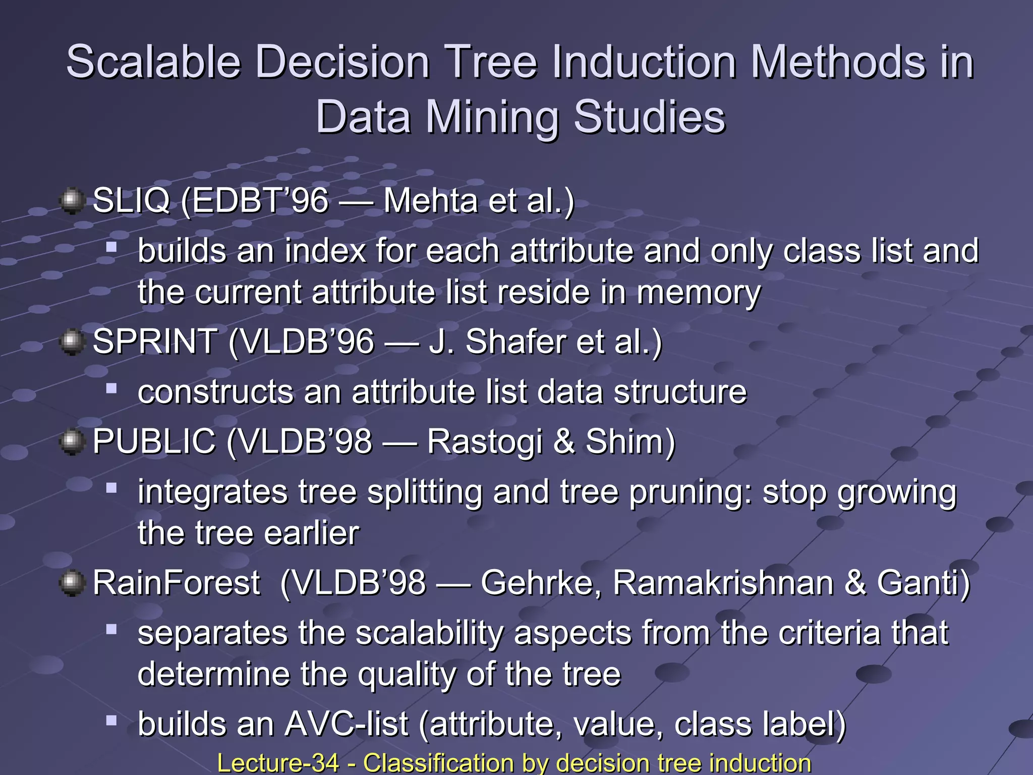 Scalable Decision Tree Induction Methods inScalable Decision Tree Induction Methods in
Data Mining StudiesData Mining Studies
SLIQ (EDBT’96SLIQ (EDBT’96 —— Mehta et al.)Mehta et al.)

builds an index for each attribute and only class list andbuilds an index for each attribute and only class list and
the current attribute list reside in memorythe current attribute list reside in memory
SPRINT (VLDB’96SPRINT (VLDB’96 —— J. Shafer et al.)J. Shafer et al.)

constructs an attribute list data structureconstructs an attribute list data structure
PUBLIC (VLDB’98PUBLIC (VLDB’98 —— Rastogi & Shim)Rastogi & Shim)

integrates tree splitting and tree pruning: stop growingintegrates tree splitting and tree pruning: stop growing
the tree earlierthe tree earlier
RainForestRainForest (VLDB’98(VLDB’98 —— Gehrke, Ramakrishnan & Ganti)Gehrke, Ramakrishnan & Ganti)

separates the scalability aspects from the criteria thatseparates the scalability aspects from the criteria that
determine the quality of the treedetermine the quality of the tree

builds an AVC-list (attribute, value, class label)builds an AVC-list (attribute, value, class label)
Lecture-34 - Classification by decision tree inductionLecture-34 - Classification by decision tree induction
 
