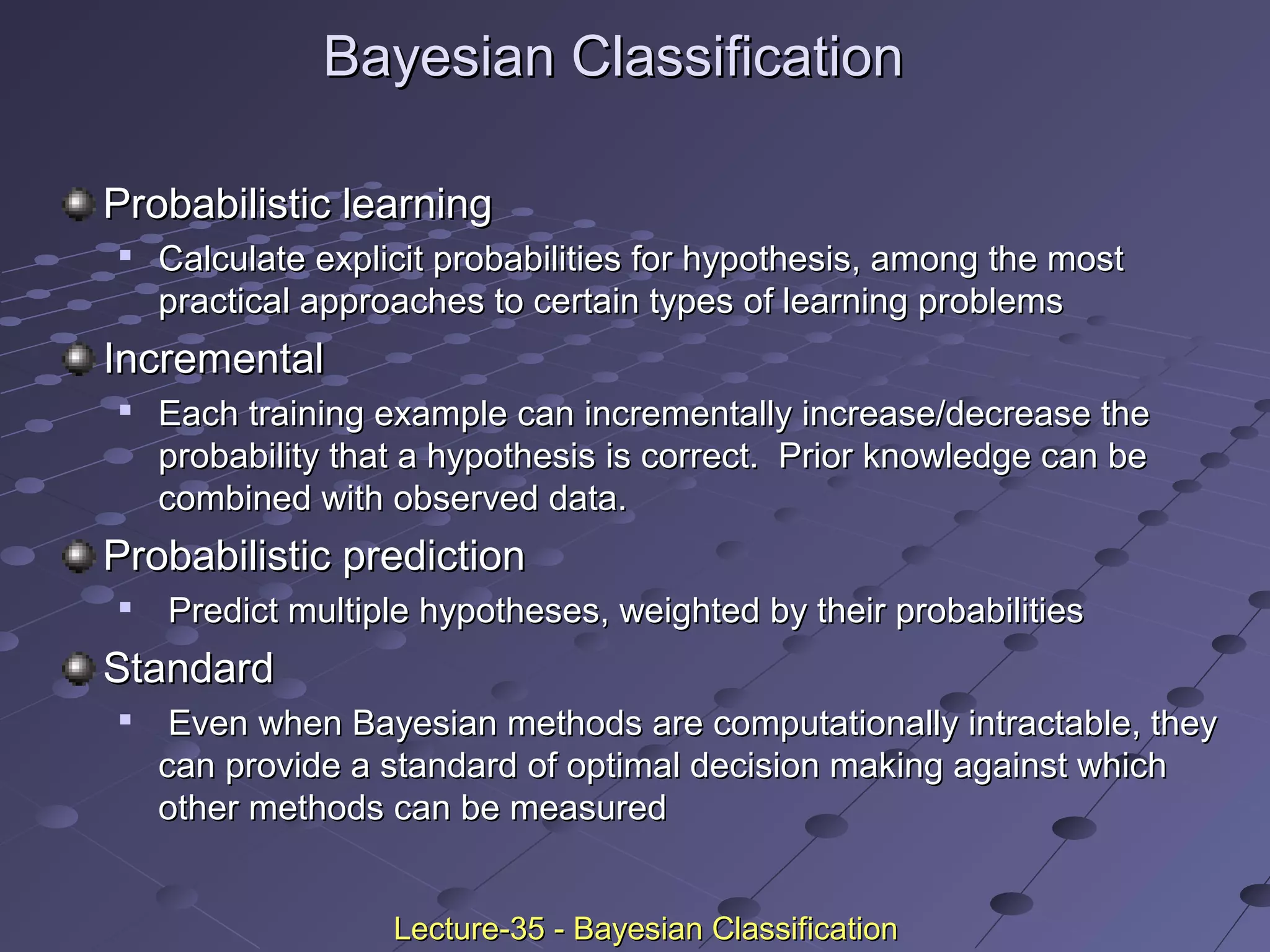 Bayesian ClassificationBayesian Classification
Probabilistic learningProbabilistic learning

Calculate explicit probabilities for hypothesis, among the mostCalculate explicit probabilities for hypothesis, among the most
practical approaches to certain types of learning problemspractical approaches to certain types of learning problems
IncrementalIncremental

Each training example can incrementally increase/decrease theEach training example can incrementally increase/decrease the
probability that a hypothesis is correct. Prior knowledge can beprobability that a hypothesis is correct. Prior knowledge can be
combined with observed data.combined with observed data.
Probabilistic predictionProbabilistic prediction

Predict multiple hypotheses, weighted by their probabilitiesPredict multiple hypotheses, weighted by their probabilities
StandardStandard

Even when Bayesian methods are computationally intractable, theyEven when Bayesian methods are computationally intractable, they
can provide a standard of optimal decision making against whichcan provide a standard of optimal decision making against which
other methods can be measuredother methods can be measured
Lecture-35 - Bayesian ClassificationLecture-35 - Bayesian Classification
 