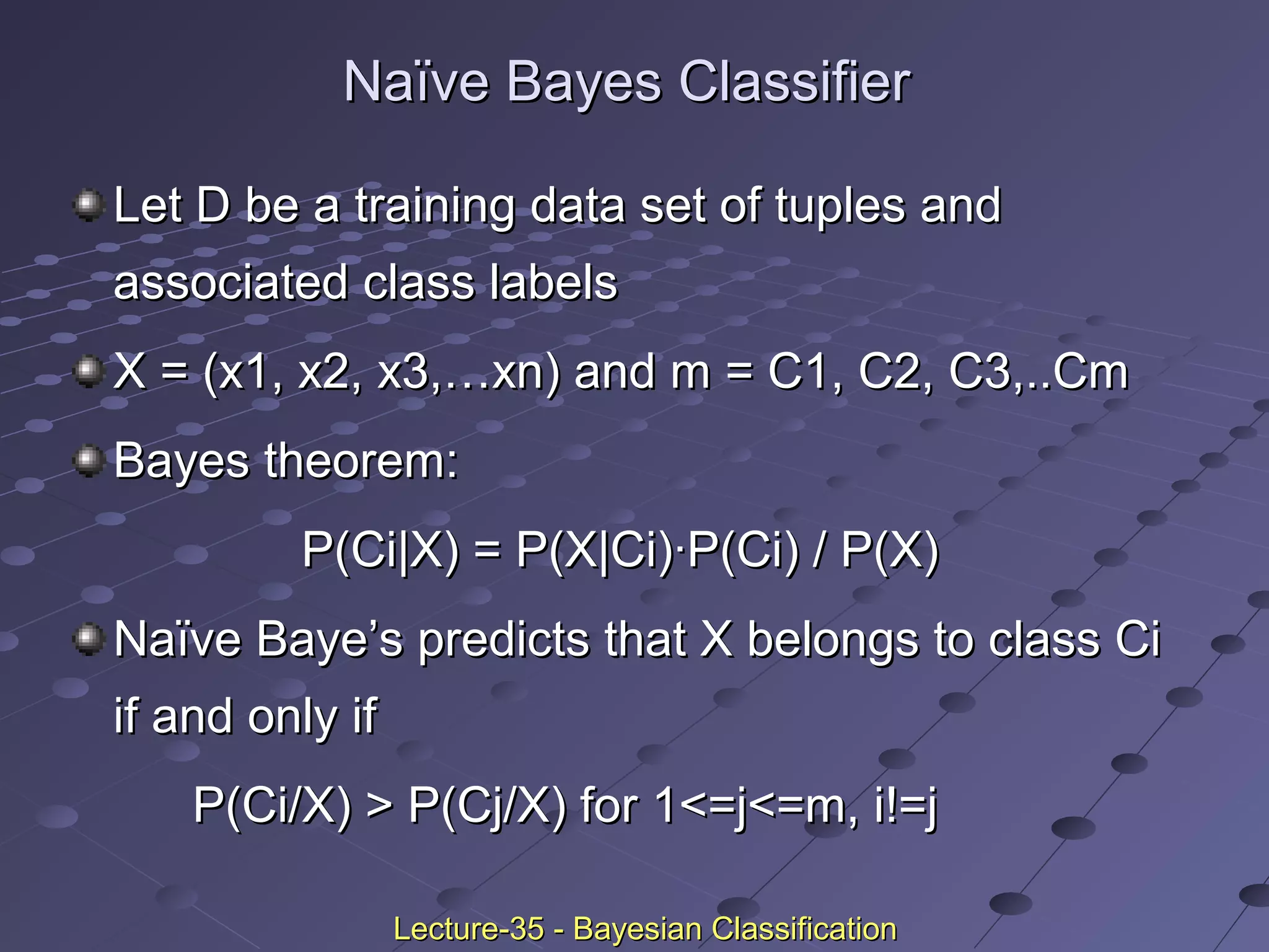Naïve Bayes ClassifierNaïve Bayes Classifier
Let D be a training data set of tuples andLet D be a training data set of tuples and
associated class labelsassociated class labels
X = (x1, x2, x3,…xn) and m = C1, C2, C3,..CmX = (x1, x2, x3,…xn) and m = C1, C2, C3,..Cm
Bayes theorem:Bayes theorem:
P(Ci|X) = P(X|Ci)·P(Ci) / P(X)P(Ci|X) = P(X|Ci)·P(Ci) / P(X)
Naïve Baye’s predicts that X belongs to class CiNaïve Baye’s predicts that X belongs to class Ci
if and only ifif and only if
P(Ci/X) > P(Cj/X) for 1<=j<=m, i!=jP(Ci/X) > P(Cj/X) for 1<=j<=m, i!=j
Lecture-35 - Bayesian ClassificationLecture-35 - Bayesian Classification
 
