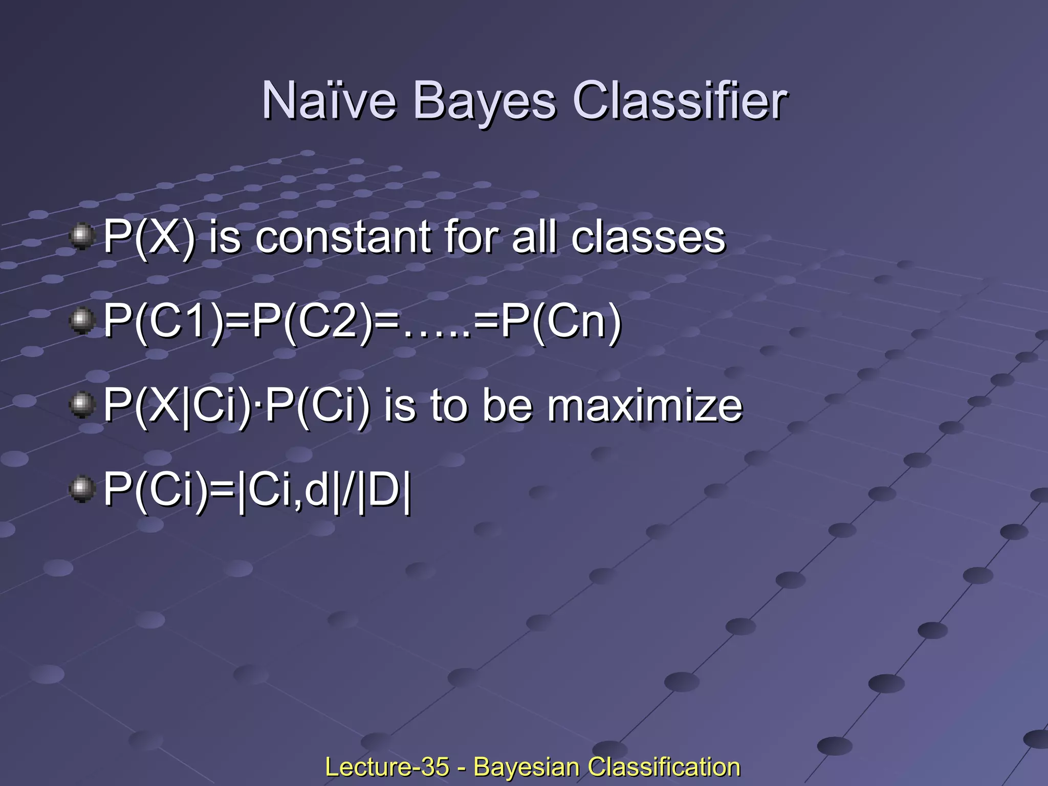 Naïve Bayes ClassifierNaïve Bayes Classifier
P(X) is constant for all classesP(X) is constant for all classes
P(C1)=P(C2)=…..=P(Cn)P(C1)=P(C2)=…..=P(Cn)
P(X|Ci)·P(Ci) is to be maximizeP(X|Ci)·P(Ci) is to be maximize
P(Ci)=|Ci,d|/|D|P(Ci)=|Ci,d|/|D|
Lecture-35 - Bayesian ClassificationLecture-35 - Bayesian Classification
 