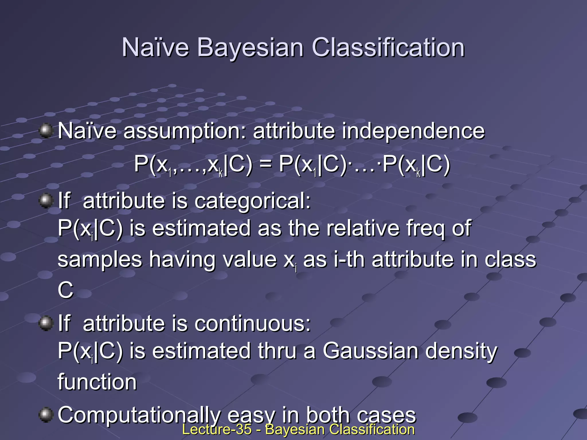 Naïve Bayesian ClassificationNaïve Bayesian Classification
Naïve assumption: attribute independenceNaïve assumption: attribute independence
P(xP(x11,…,x,…,xkk|C) = P(x|C) = P(x11|C)·…·P(x|C)·…·P(xkk|C)|C)
If attribute is categorical:If attribute is categorical:
P(xP(xii|C) is estimated as the relative freq of|C) is estimated as the relative freq of
samples having value xsamples having value xii as i-th attribute in classas i-th attribute in class
CC
If attribute is continuous:If attribute is continuous:
P(xP(xii|C) is estimated thru a Gaussian density|C) is estimated thru a Gaussian density
functionfunction
Computationally easy in both casesComputationally easy in both cases
Lecture-35 - Bayesian ClassificationLecture-35 - Bayesian Classification
 