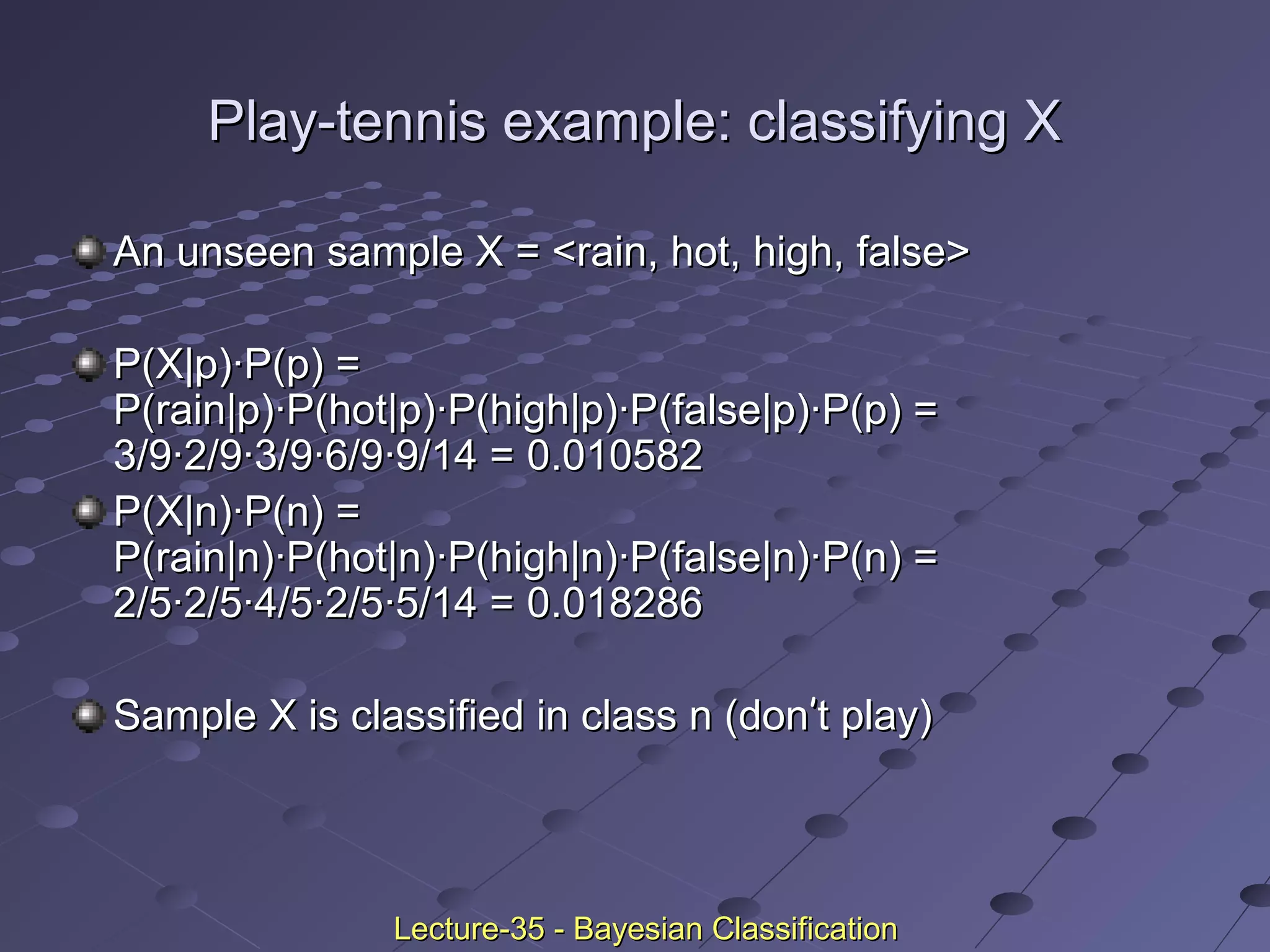 Play-tennis example: classifying XPlay-tennis example: classifying X
An unseen sample X = <rain, hot, high, false>An unseen sample X = <rain, hot, high, false>
P(X|p)·P(p) =P(X|p)·P(p) =
P(rain|p)·P(hot|p)·P(high|p)·P(false|p)·P(p) =P(rain|p)·P(hot|p)·P(high|p)·P(false|p)·P(p) =
3/9·2/9·3/9·6/9·9/14 =3/9·2/9·3/9·6/9·9/14 = 0.0105820.010582
P(X|n)·P(n) =P(X|n)·P(n) =
P(rain|n)·P(hot|n)·P(high|n)·P(false|n)·P(n) =P(rain|n)·P(hot|n)·P(high|n)·P(false|n)·P(n) =
2/5·2/5·4/5·2/5·5/14 =2/5·2/5·4/5·2/5·5/14 = 0.0182860.018286
Sample X is classified in class n (donSample X is classified in class n (don’’t play)t play)
Lecture-35 - Bayesian ClassificationLecture-35 - Bayesian Classification
 