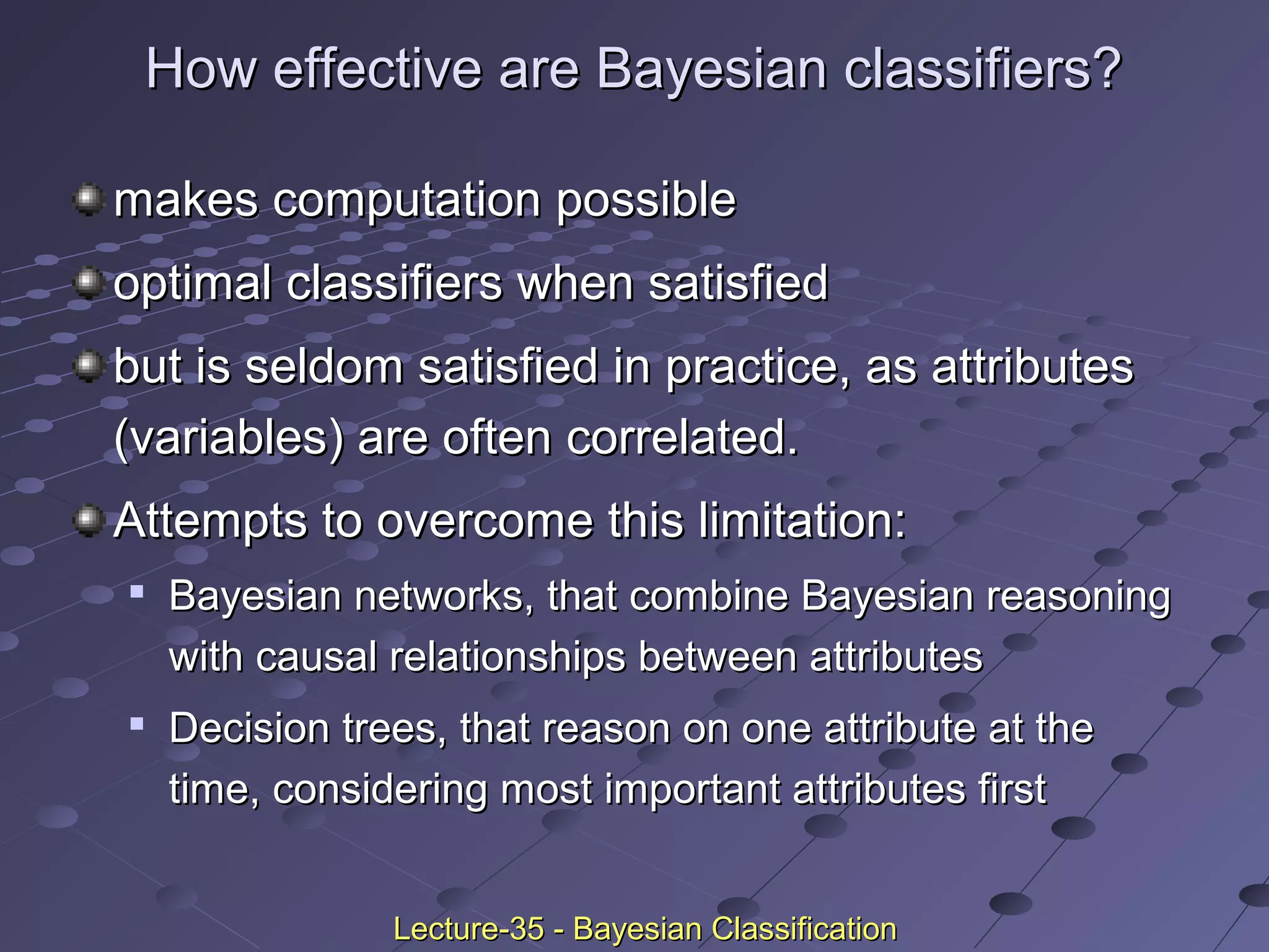How effective are Bayesian classifiers?How effective are Bayesian classifiers?
makes computation possiblemakes computation possible
optimal classifiers when satisfiedoptimal classifiers when satisfied
but is seldom satisfied in practice, as attributesbut is seldom satisfied in practice, as attributes
(variables) are often correlated.(variables) are often correlated.
Attempts to overcome this limitation:Attempts to overcome this limitation:

Bayesian networks, that combine Bayesian reasoningBayesian networks, that combine Bayesian reasoning
with causal relationships between attributeswith causal relationships between attributes

Decision trees, that reason on one attribute at theDecision trees, that reason on one attribute at the
time, considering most important attributes firsttime, considering most important attributes first
Lecture-35 - Bayesian ClassificationLecture-35 - Bayesian Classification
 