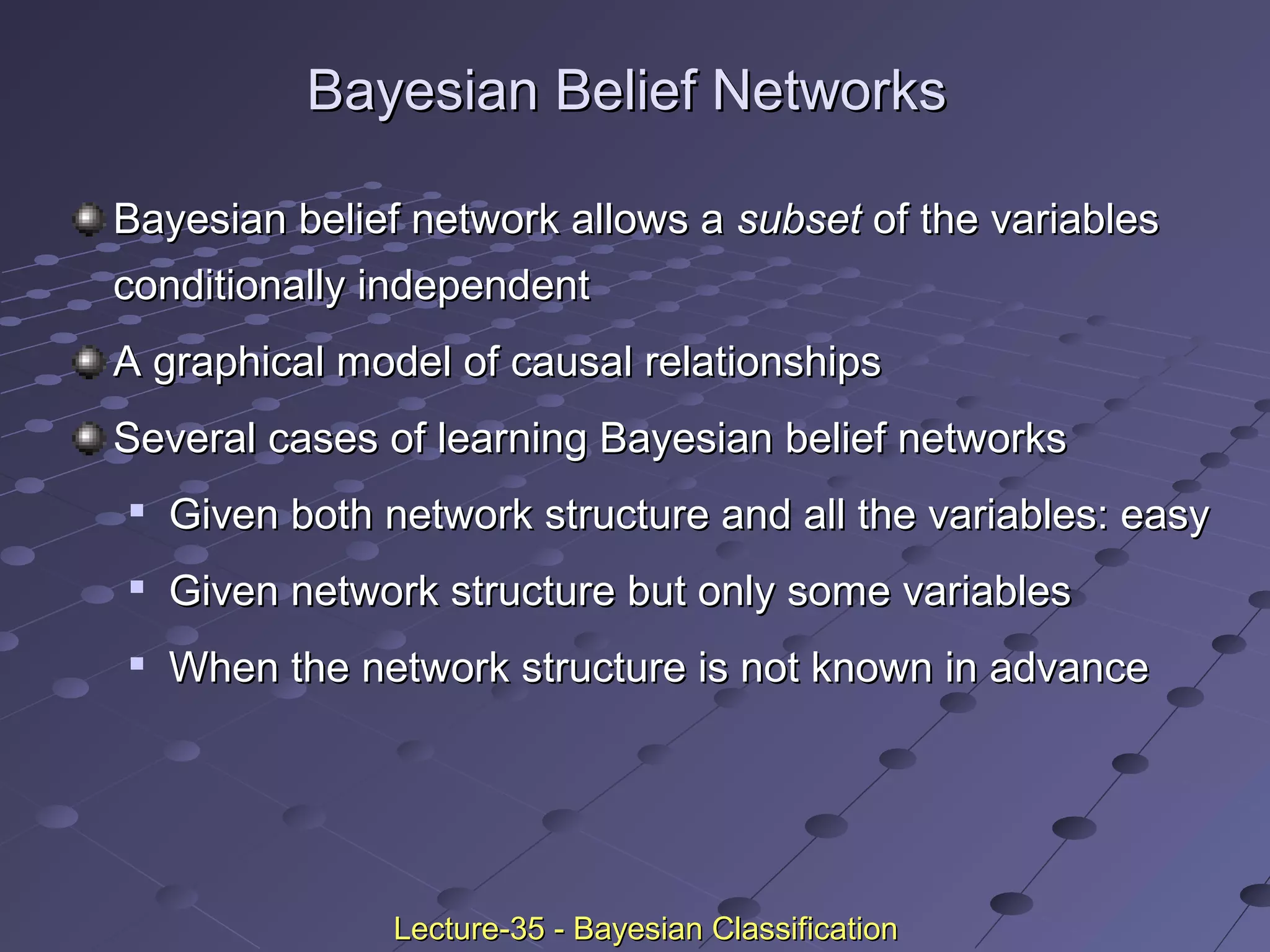 Bayesian Belief NetworksBayesian Belief Networks
Bayesian belief network allows aBayesian belief network allows a subsetsubset of the variablesof the variables
conditionally independentconditionally independent
A graphical model of causal relationshipsA graphical model of causal relationships
Several cases of learning Bayesian belief networksSeveral cases of learning Bayesian belief networks

Given both network structure and all the variables: easyGiven both network structure and all the variables: easy

Given network structure but only some variablesGiven network structure but only some variables

When the network structure is not known in advanceWhen the network structure is not known in advance
Lecture-35 - Bayesian ClassificationLecture-35 - Bayesian Classification
 