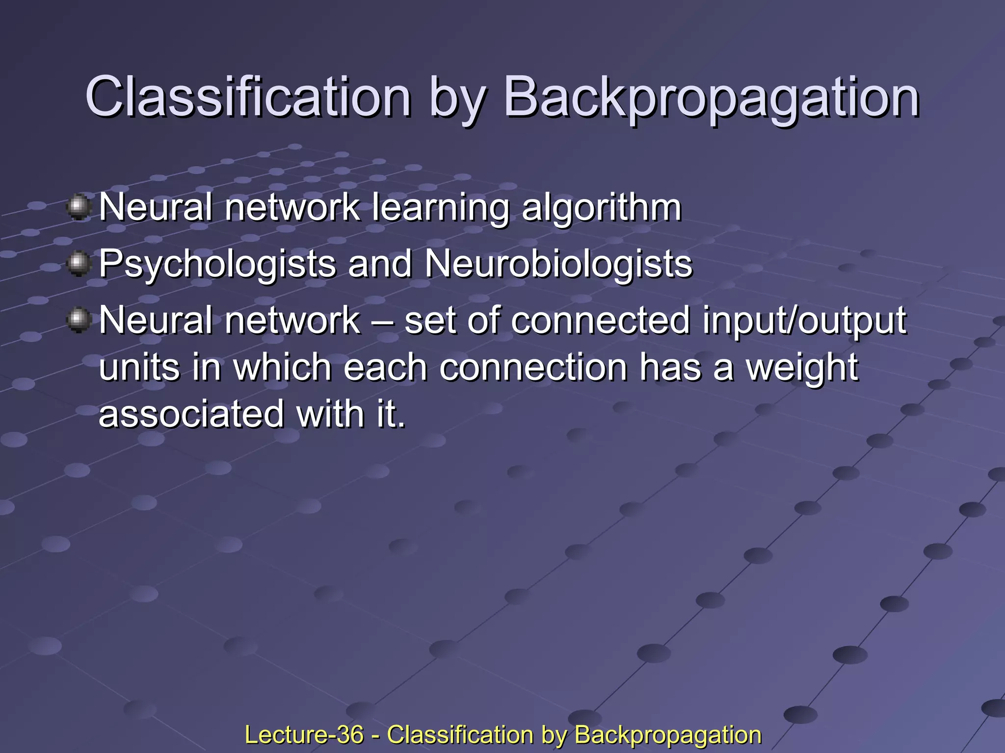 Classification by BackpropagationClassification by Backpropagation
Neural network learning algorithmNeural network learning algorithm
Psychologists and NeurobiologistsPsychologists and Neurobiologists
Neural network – set of connected input/outputNeural network – set of connected input/output
units in which each connection has a weightunits in which each connection has a weight
associated with it.associated with it.
Lecture-36 - Classification by BackpropagationLecture-36 - Classification by Backpropagation
 
