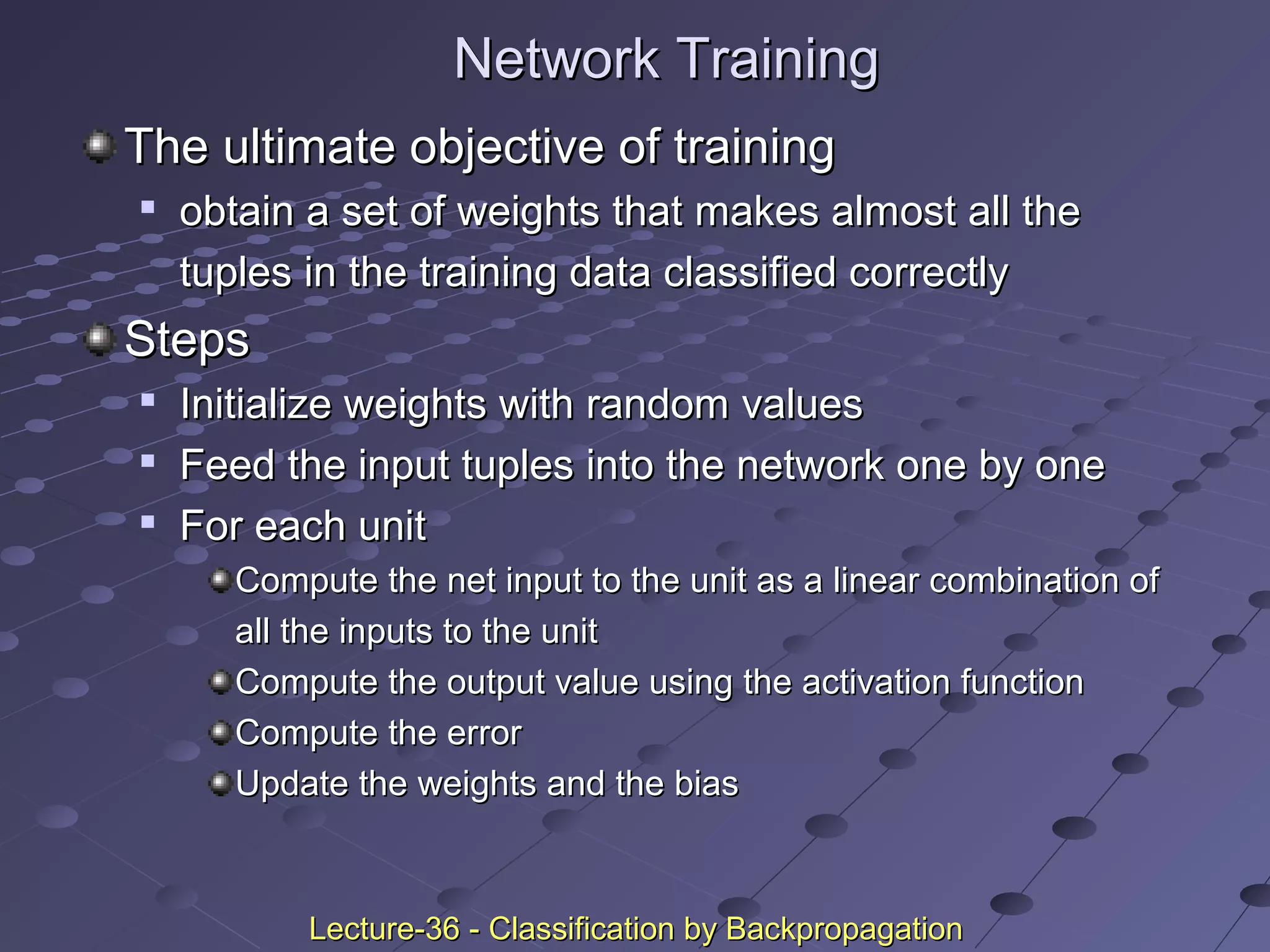 Network TrainingNetwork Training
The ultimate objective of trainingThe ultimate objective of training

obtain a set of weights that makes almost all theobtain a set of weights that makes almost all the
tuples in the training data classified correctlytuples in the training data classified correctly
StepsSteps

Initialize weights with random valuesInitialize weights with random values

Feed the input tuples into the network one by oneFeed the input tuples into the network one by one

For each unitFor each unit
Compute the net input to the unit as a linear combination ofCompute the net input to the unit as a linear combination of
all the inputs to the unitall the inputs to the unit
Compute the output value using the activation functionCompute the output value using the activation function
Compute the errorCompute the error
Update the weights and the biasUpdate the weights and the bias
Lecture-36 - Classification by BackpropagationLecture-36 - Classification by Backpropagation
 