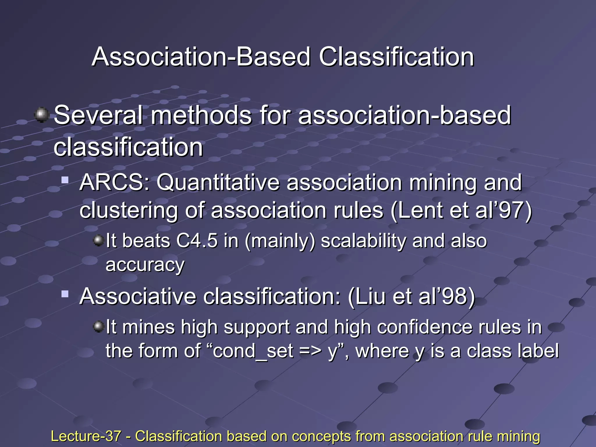Association-Based ClassificationAssociation-Based Classification
Several methods for association-basedSeveral methods for association-based
classificationclassification

ARCS: Quantitative association mining andARCS: Quantitative association mining and
clustering of association rules (Lent et al’97)clustering of association rules (Lent et al’97)
It beats C4.5 in (mainly) scalability and alsoIt beats C4.5 in (mainly) scalability and also
accuracyaccuracy

Associative classification: (Liu et al’98)Associative classification: (Liu et al’98)
It mines high support and high confidence rules inIt mines high support and high confidence rules in
the form of “cond_set => y”, where y is a class labelthe form of “cond_set => y”, where y is a class label
Lecture-37 - Classification based on concepts from association rule miningLecture-37 - Classification based on concepts from association rule mining
 