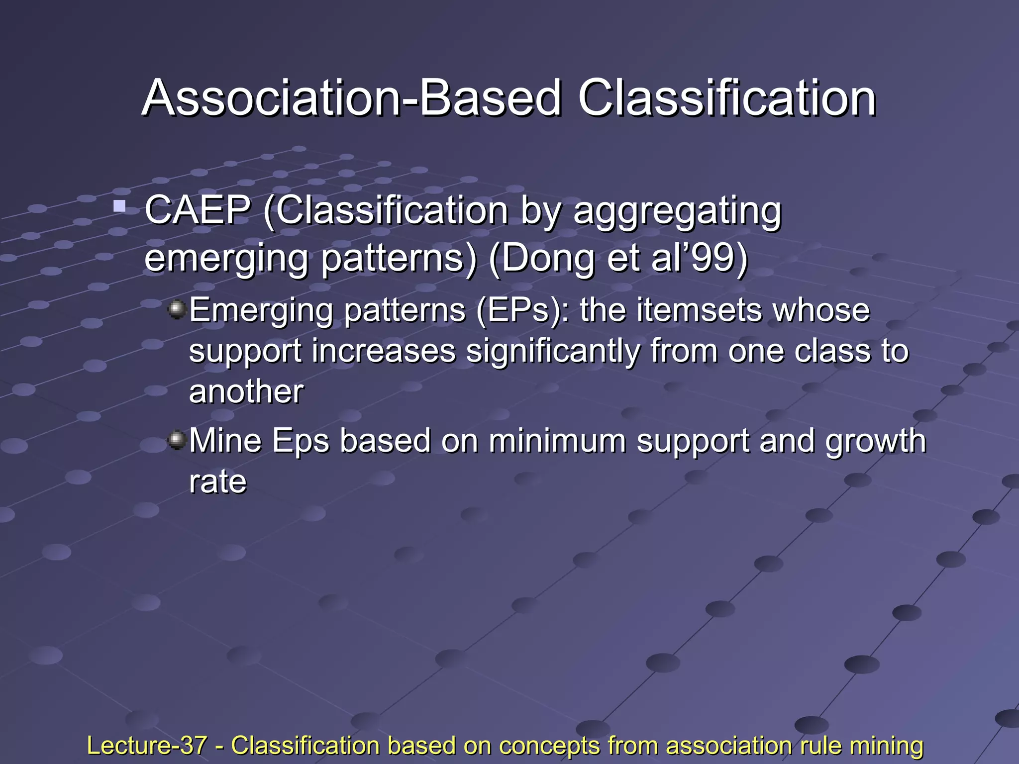 Association-Based ClassificationAssociation-Based Classification

CAEP (Classification by aggregatingCAEP (Classification by aggregating
emerging patterns) (Dong et al’99)emerging patterns) (Dong et al’99)
Emerging patterns (EPs): the itemsets whoseEmerging patterns (EPs): the itemsets whose
support increases significantly from one class tosupport increases significantly from one class to
anotheranother
Mine Eps based on minimum support and growthMine Eps based on minimum support and growth
raterate
Lecture-37 - Classification based on concepts from association rule miningLecture-37 - Classification based on concepts from association rule mining
 