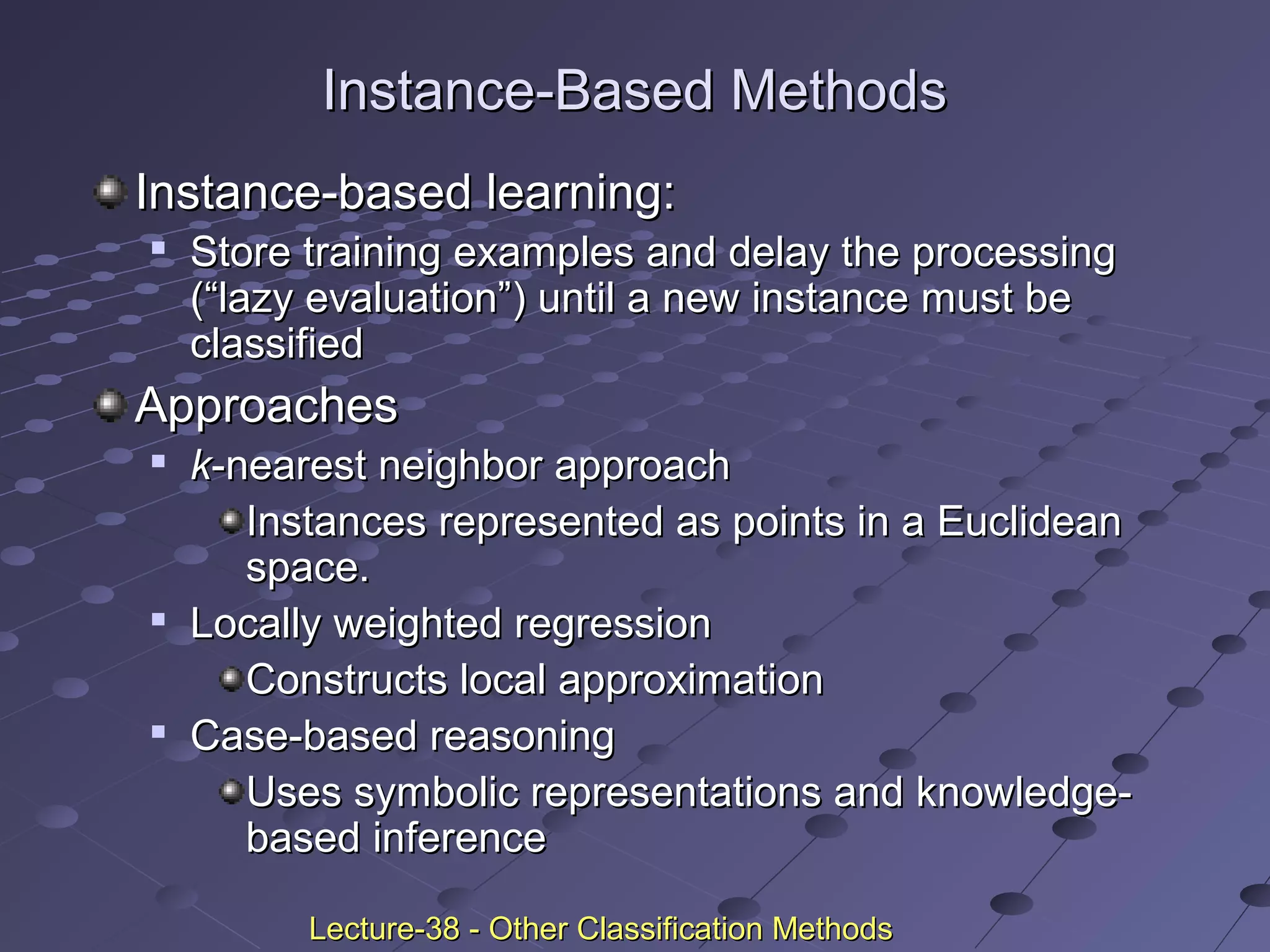 Instance-Based MethodsInstance-Based Methods
Instance-based learning:Instance-based learning:

Store training examples and delay the processingStore training examples and delay the processing
(“lazy evaluation”) until a new instance must be(“lazy evaluation”) until a new instance must be
classifiedclassified
ApproachesApproaches

kk-nearest neighbor approach-nearest neighbor approach
Instances represented as points in a EuclideanInstances represented as points in a Euclidean
space.space.

Locally weighted regressionLocally weighted regression
Constructs local approximationConstructs local approximation

Case-based reasoningCase-based reasoning
Uses symbolic representations and knowledge-Uses symbolic representations and knowledge-
based inferencebased inference
Lecture-38 - Other Classification MethodsLecture-38 - Other Classification Methods
 