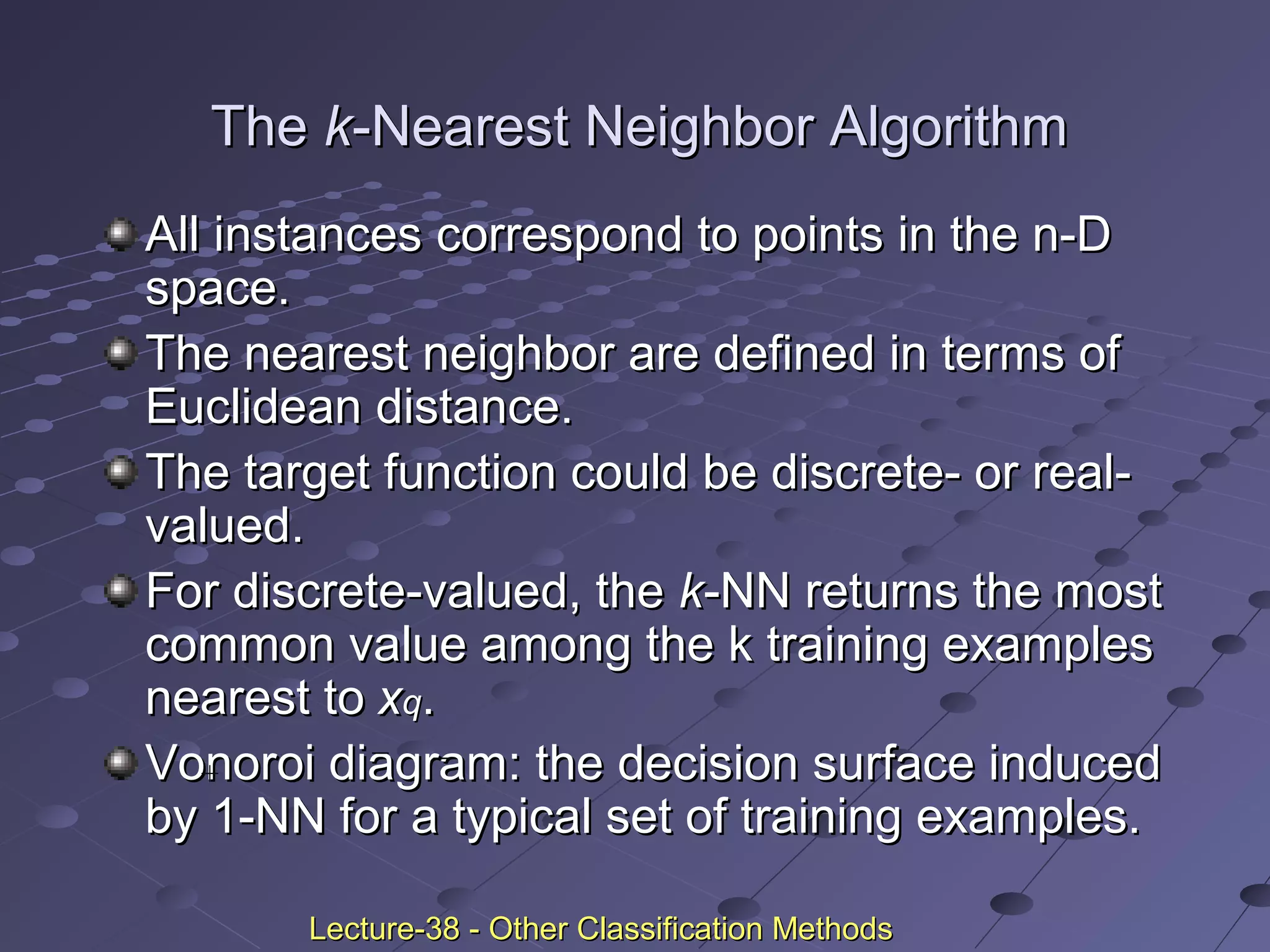 TheThe kk-Nearest Neighbor Algorithm-Nearest Neighbor Algorithm
All instances correspond to points in the n-DAll instances correspond to points in the n-D
space.space.
The nearest neighbor are defined in terms ofThe nearest neighbor are defined in terms of
Euclidean distance.Euclidean distance.
The target function could be discrete- or real-The target function could be discrete- or real-
valued.valued.
For discrete-valued, theFor discrete-valued, the kk-NN returns the most-NN returns the most
common value among the k training examplescommon value among the k training examples
nearest tonearest to xxqq..
Vonoroi diagram: the decision surface inducedVonoroi diagram: the decision surface induced
by 1-NN for a typical set of training examples.by 1-NN for a typical set of training examples.
_ _
+
Lecture-38 - Other Classification MethodsLecture-38 - Other Classification Methods
 