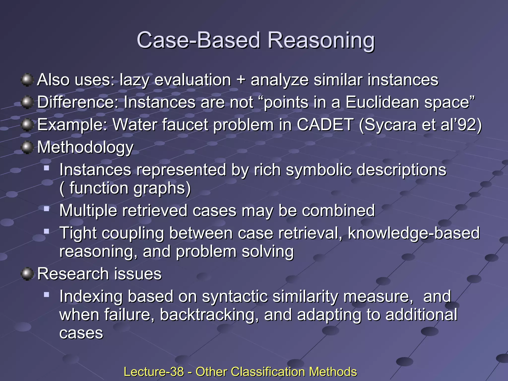 Case-Based ReasoningCase-Based Reasoning
Also uses: lazy evaluation + analyze similar instancesAlso uses: lazy evaluation + analyze similar instances
Difference: Instances are not “points in a Euclidean space”Difference: Instances are not “points in a Euclidean space”
Example: Water faucet problem in CADET (Sycara et al’92)Example: Water faucet problem in CADET (Sycara et al’92)
MethodologyMethodology

Instances represented by rich symbolic descriptionsInstances represented by rich symbolic descriptions
( function graphs)( function graphs)

Multiple retrieved cases may be combinedMultiple retrieved cases may be combined

Tight coupling between case retrieval, knowledge-basedTight coupling between case retrieval, knowledge-based
reasoning, and problem solvingreasoning, and problem solving
Research issuesResearch issues

Indexing based on syntactic similarity measure, andIndexing based on syntactic similarity measure, and
when failure, backtracking, and adapting to additionalwhen failure, backtracking, and adapting to additional
casescases
Lecture-38 - Other Classification MethodsLecture-38 - Other Classification Methods
 