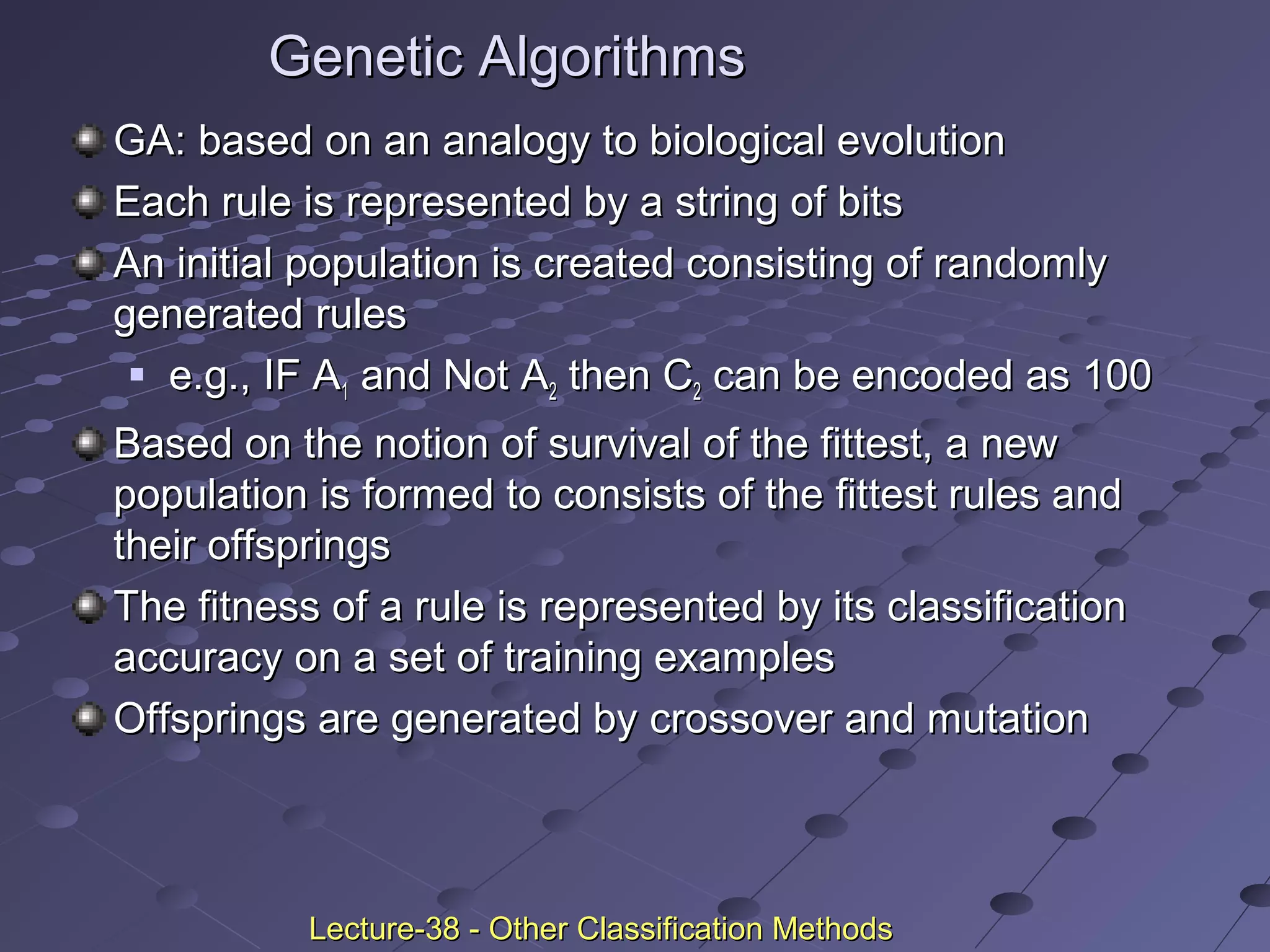Genetic AlgorithmsGenetic Algorithms
GA: based on an analogy to biological evolutionGA: based on an analogy to biological evolution
Each rule is represented by a string of bitsEach rule is represented by a string of bits
An initial population is created consisting of randomlyAn initial population is created consisting of randomly
generated rulesgenerated rules
 e.g., IF Ae.g., IF A11 and Not Aand Not A22 then Cthen C22 can be encoded as 100can be encoded as 100
Based on the notion of survival of the fittest, a newBased on the notion of survival of the fittest, a new
population is formed to consists of the fittest rules andpopulation is formed to consists of the fittest rules and
their offspringstheir offsprings
The fitness of a rule is represented by its classificationThe fitness of a rule is represented by its classification
accuracy on a set of training examplesaccuracy on a set of training examples
Offsprings are generated by crossover and mutationOffsprings are generated by crossover and mutation
Lecture-38 - Other Classification MethodsLecture-38 - Other Classification Methods
 