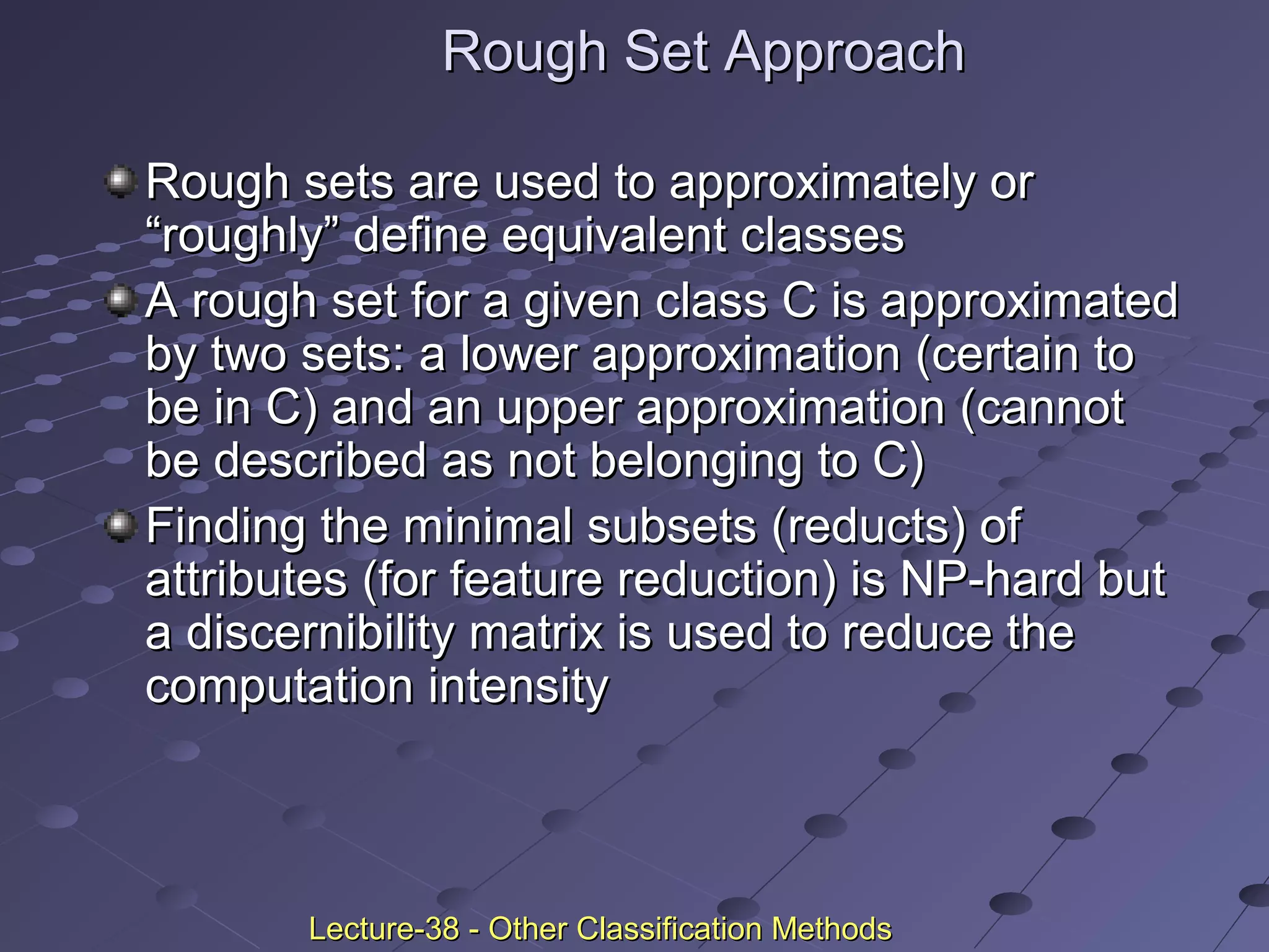 Rough Set ApproachRough Set Approach
Rough sets are used to approximately orRough sets are used to approximately or
“roughly” define equivalent classes“roughly” define equivalent classes
A rough set for a given class C is approximatedA rough set for a given class C is approximated
by two sets: a lower approximation (certain toby two sets: a lower approximation (certain to
be in C) and an upper approximation (cannotbe in C) and an upper approximation (cannot
be described as not belonging to C)be described as not belonging to C)
Finding the minimal subsets (reducts) ofFinding the minimal subsets (reducts) of
attributes (for feature reduction) is NP-hard butattributes (for feature reduction) is NP-hard but
a discernibility matrix is used to reduce thea discernibility matrix is used to reduce the
computation intensitycomputation intensity
Lecture-38 - Other Classification MethodsLecture-38 - Other Classification Methods
 