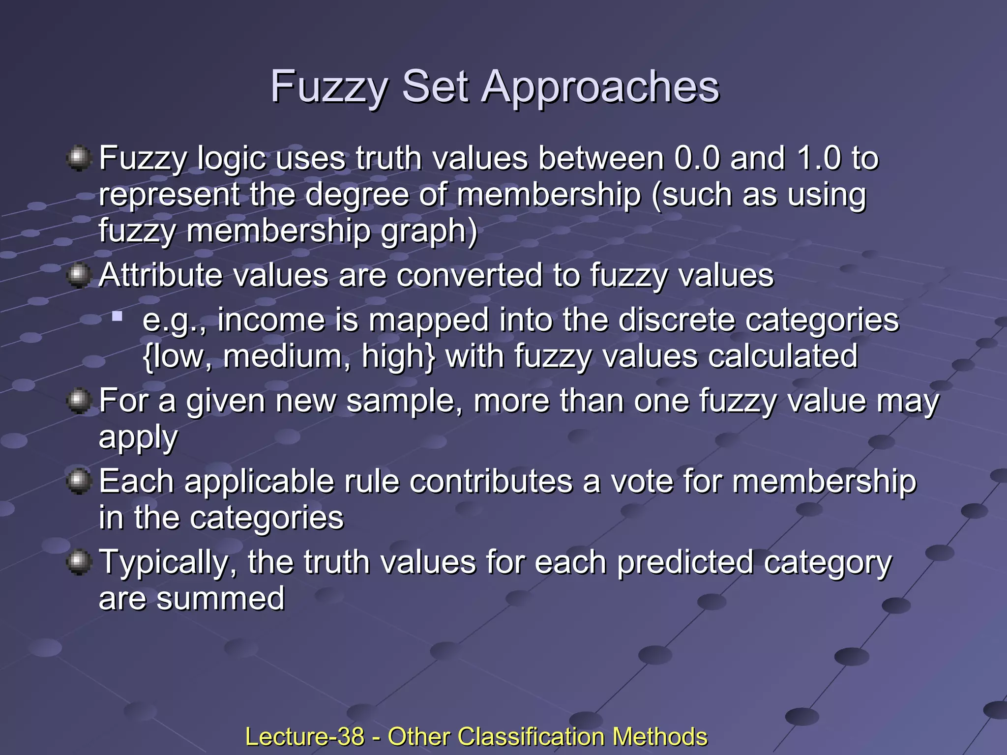 Fuzzy Set ApproachesFuzzy Set Approaches
Fuzzy logic uses truth values between 0.0 and 1.0 toFuzzy logic uses truth values between 0.0 and 1.0 to
represent the degree of membership (such as usingrepresent the degree of membership (such as using
fuzzy membership graph)fuzzy membership graph)
Attribute values are converted to fuzzy valuesAttribute values are converted to fuzzy values

e.g., income is mapped into the discrete categoriese.g., income is mapped into the discrete categories
{low, medium, high} with fuzzy values calculated{low, medium, high} with fuzzy values calculated
For a given new sample, more than one fuzzy value mayFor a given new sample, more than one fuzzy value may
applyapply
Each applicable rule contributes a vote for membershipEach applicable rule contributes a vote for membership
in the categoriesin the categories
Typically, the truth values for each predicted categoryTypically, the truth values for each predicted category
are summedare summed
Lecture-38 - Other Classification MethodsLecture-38 - Other Classification Methods
 