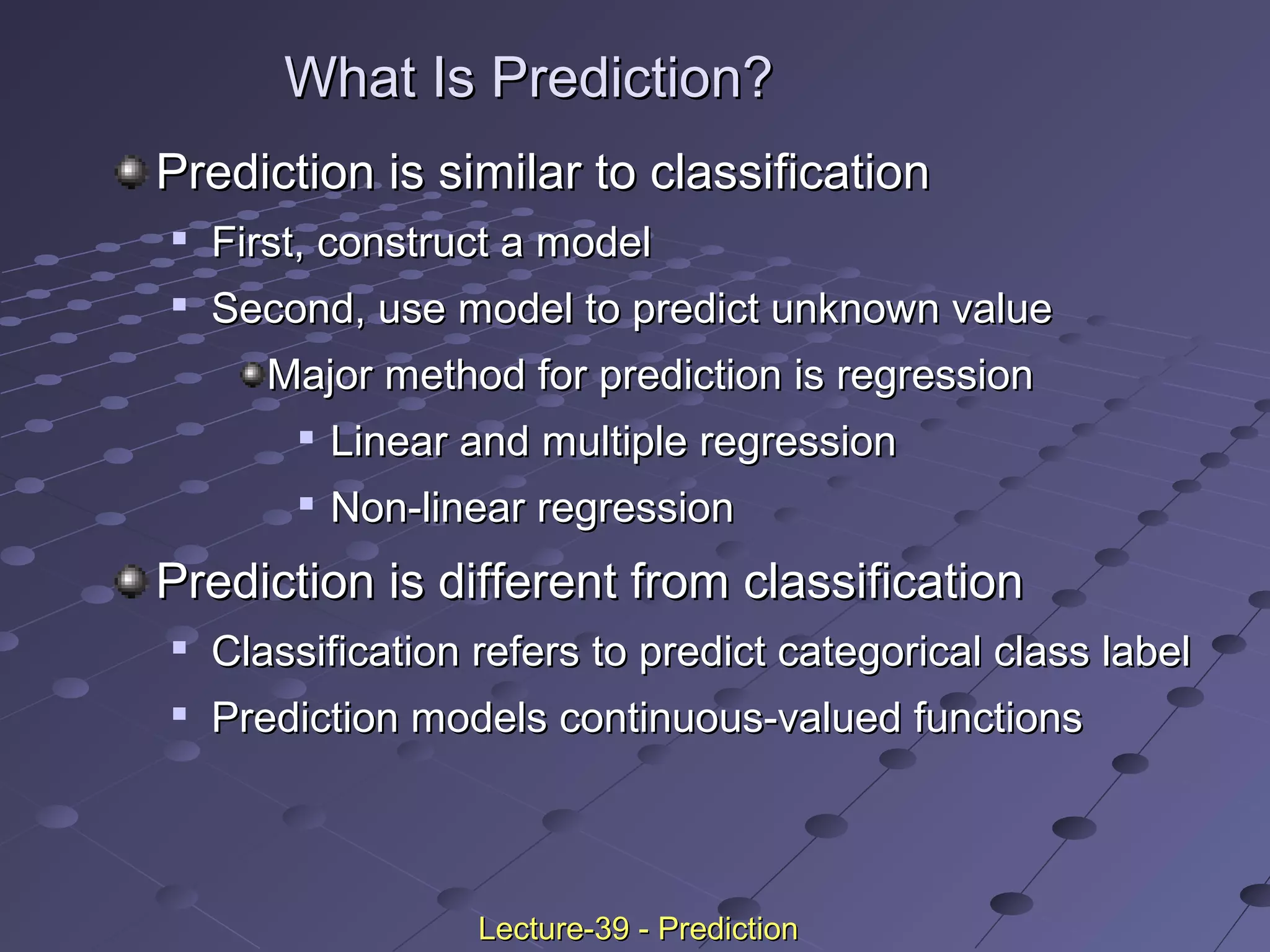 What Is Prediction?What Is Prediction?
Prediction is similar to classificationPrediction is similar to classification

First, construct a modelFirst, construct a model

Second, use model to predict unknown valueSecond, use model to predict unknown value
Major method for prediction is regressionMajor method for prediction is regression

Linear and multiple regressionLinear and multiple regression

Non-linear regressionNon-linear regression
Prediction is different from classificationPrediction is different from classification

Classification refers to predict categorical class labelClassification refers to predict categorical class label

Prediction models continuous-valued functionsPrediction models continuous-valued functions
Lecture-39 - PredictionLecture-39 - Prediction
 