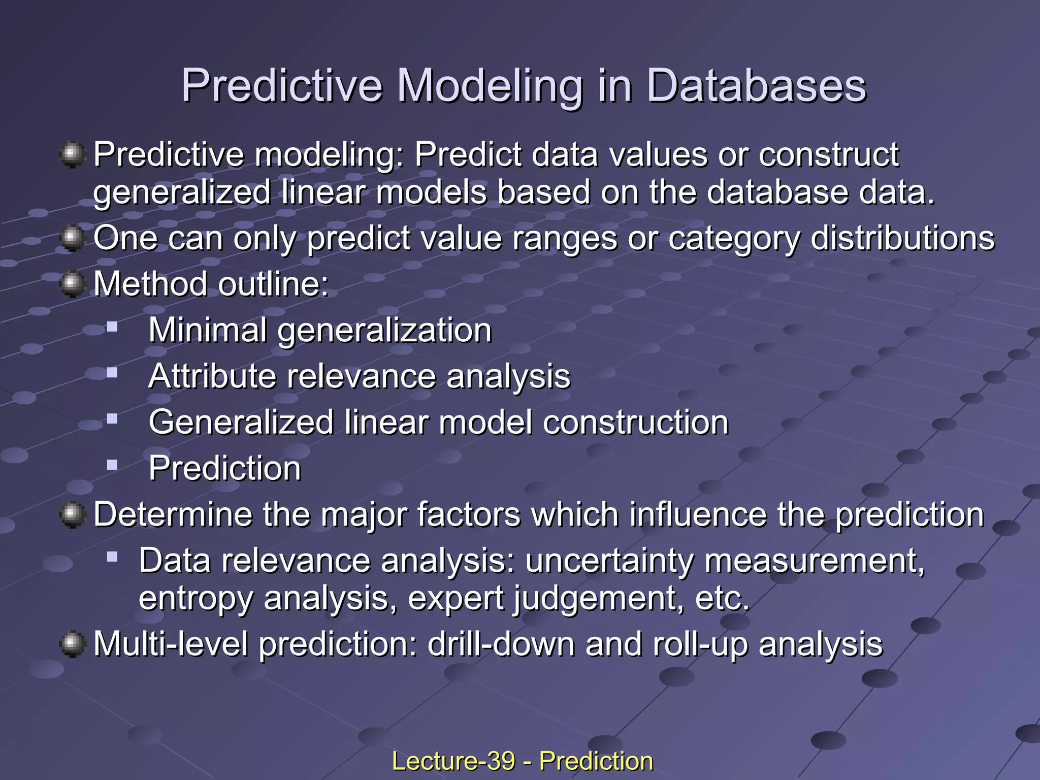 Predictive modeling: Predict data values or constructPredictive modeling: Predict data values or construct
generalized linear models based on the database data.generalized linear models based on the database data.
One can only predict value ranges or category distributionsOne can only predict value ranges or category distributions
Method outline:Method outline:

Minimal generalizationMinimal generalization

Attribute relevance analysisAttribute relevance analysis

Generalized linear model constructionGeneralized linear model construction

PredictionPrediction
Determine the major factors which influence the predictionDetermine the major factors which influence the prediction

Data relevance analysis: uncertainty measurement,Data relevance analysis: uncertainty measurement,
entropy analysis, expert judgement, etc.entropy analysis, expert judgement, etc.
Multi-level prediction: drill-down and roll-up analysisMulti-level prediction: drill-down and roll-up analysis
Predictive Modeling in DatabasesPredictive Modeling in Databases
Lecture-39 - PredictionLecture-39 - Prediction
 