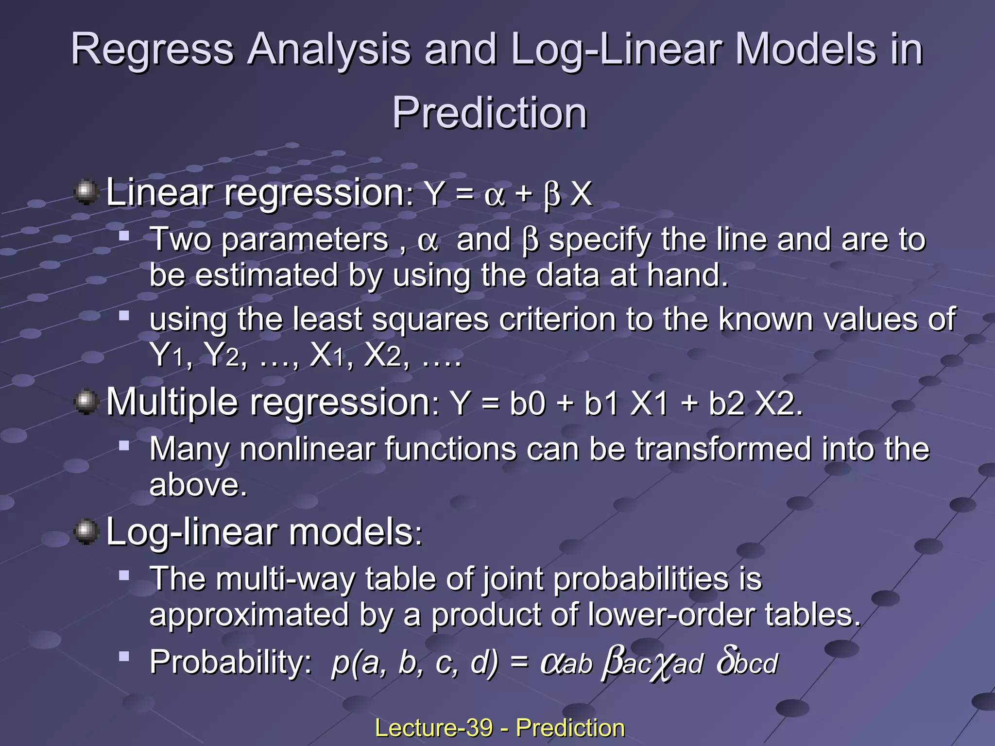 Linear regressionLinear regression: Y =: Y = αα ++ ββ XX

Two parameters ,Two parameters , αα andand ββ specify the line and are tospecify the line and are to
be estimated by using the data at hand.be estimated by using the data at hand.

using the least squares criterion to the known values ofusing the least squares criterion to the known values of
YY11, Y, Y22, …, X, …, X11, X, X22, …., ….
Multiple regressionMultiple regression: Y = b0 + b1 X1 + b2 X2.: Y = b0 + b1 X1 + b2 X2.

Many nonlinear functions can be transformed into theMany nonlinear functions can be transformed into the
above.above.
Log-linear modelsLog-linear models::

The multi-way table of joint probabilities isThe multi-way table of joint probabilities is
approximated by a product of lower-order tables.approximated by a product of lower-order tables.

Probability:Probability: p(a, b, c, d) =p(a, b, c, d) = ααabab ββacacχχadad δδbcdbcd
Regress Analysis and Log-Linear Models inRegress Analysis and Log-Linear Models in
PredictionPrediction
Lecture-39 - PredictionLecture-39 - Prediction
 