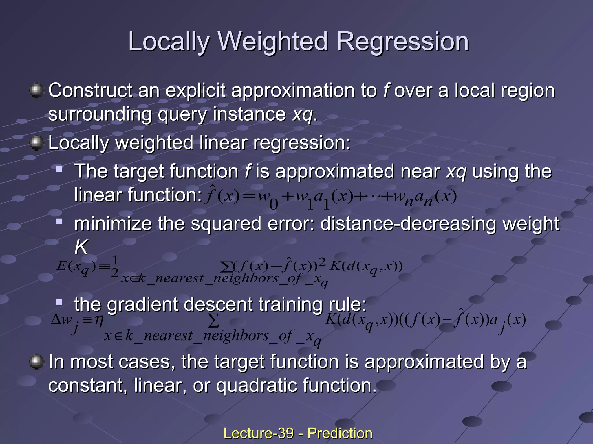 Locally Weighted RegressionLocally Weighted Regression
Construct an explicit approximation toConstruct an explicit approximation to ff over a local regionover a local region
surrounding query instancesurrounding query instance xqxq..
Locally weighted linear regression:Locally weighted linear regression:

The target functionThe target function ff is approximated nearis approximated near xqxq using theusing the
linear function:linear function:

minimize the squared error: distance-decreasing weightminimize the squared error: distance-decreasing weight
KK

the gradient descent training rule:the gradient descent training rule:
In most cases, the target function is approximated by aIn most cases, the target function is approximated by a
constant, linear, or quadratic function.constant, linear, or quadratic function.
( ) ( ) ( )f x w w a x wnan x= + + +
0 1 1

E xq f x f x
x k nearest neighbors of xq
K d xq x( ) ( ( ) ( ))
_ _ _ _
( ( , ))≡ −
∈
∑
1
2
2
∆wj K d xq x f x f x a j x
x k nearest neighbors of xq
≡ −
∈
∑η ( ( , ))(( ( ) ( )) ( )
_ _ _ _
Lecture-39 - PredictionLecture-39 - Prediction
 