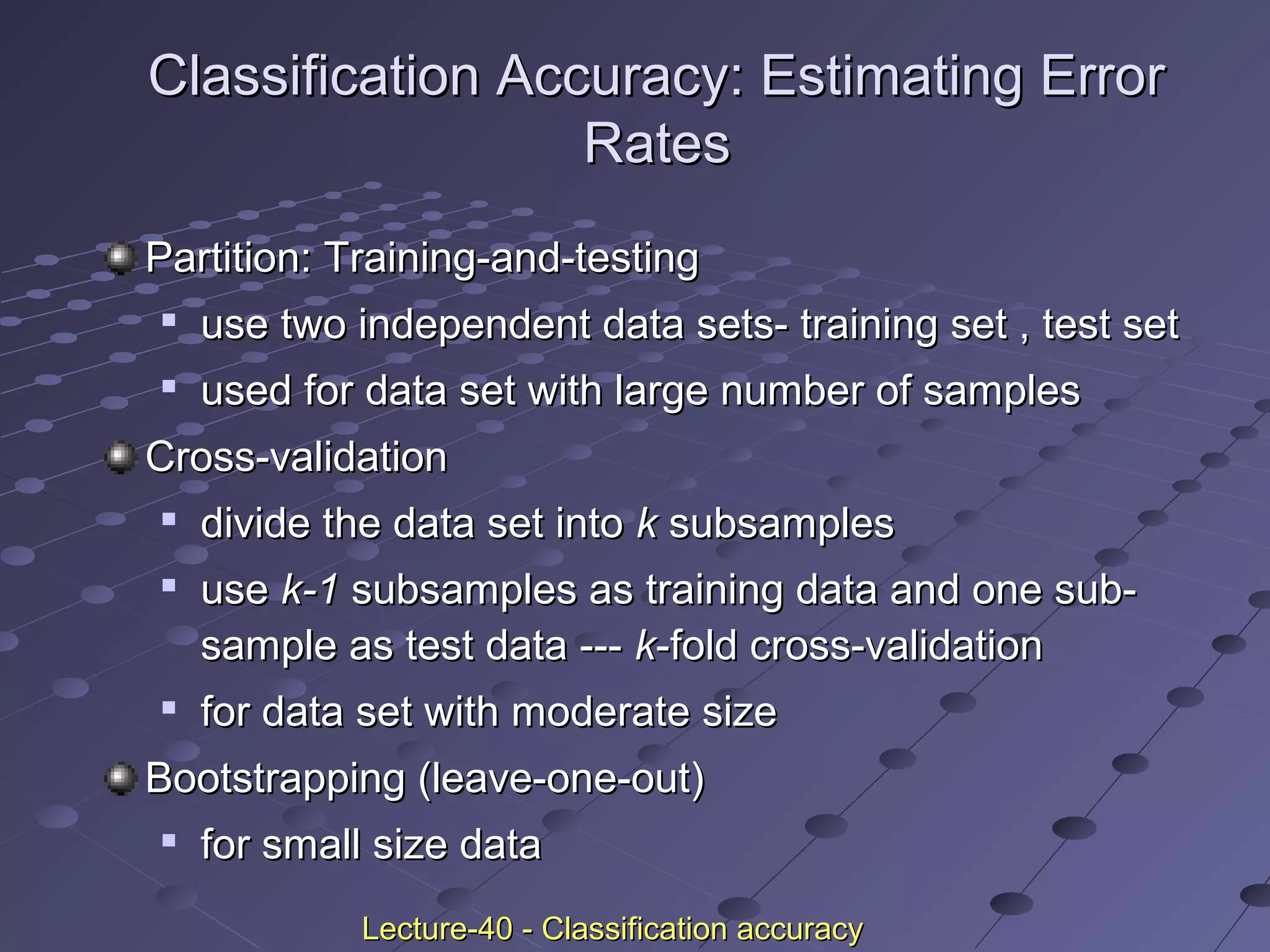Classification Accuracy: Estimating ErrorClassification Accuracy: Estimating Error
RatesRates
Partition: Training-and-testingPartition: Training-and-testing

use two independent data sets- training set , test setuse two independent data sets- training set , test set

used for data set with large number of samplesused for data set with large number of samples
Cross-validationCross-validation

divide the data set intodivide the data set into kk subsamplessubsamples

useuse k-1k-1 subsamples as training data and one sub-subsamples as training data and one sub-
sample as test data ---sample as test data --- kk-fold cross-validation-fold cross-validation

for data set with moderate sizefor data set with moderate size
Bootstrapping (leave-one-out)Bootstrapping (leave-one-out)

for small size datafor small size data
Lecture-40 - Classification accuracyLecture-40 - Classification accuracy
 