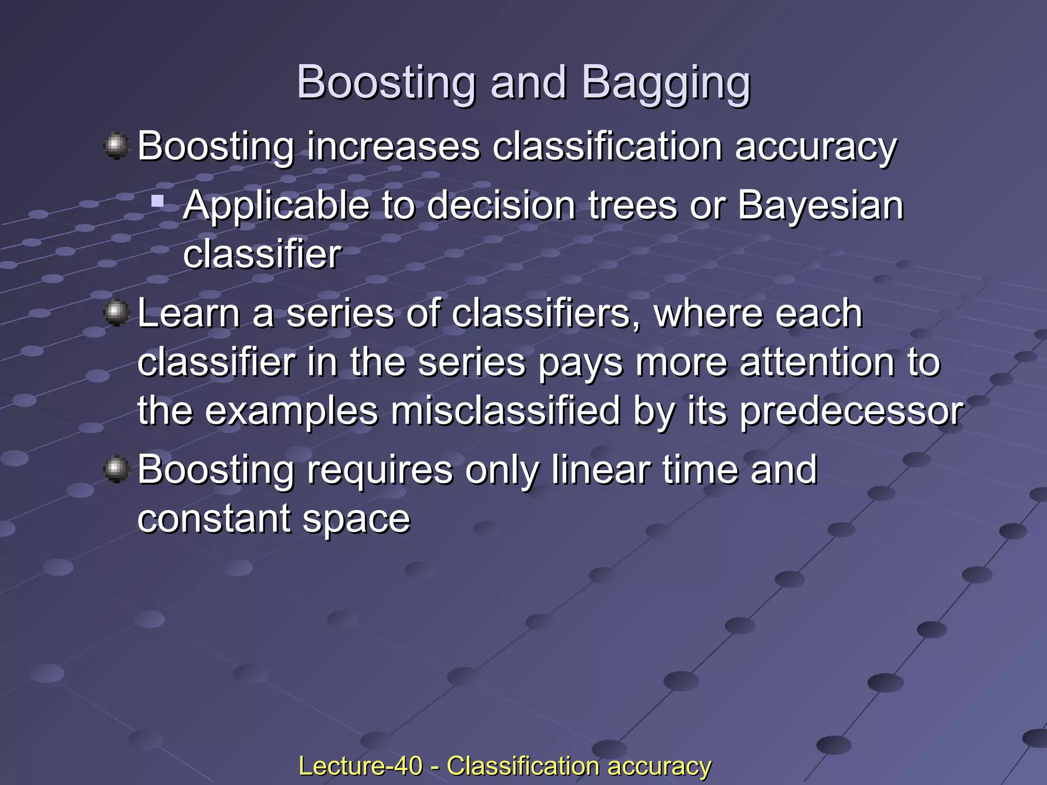 Boosting and BaggingBoosting and Bagging
Boosting increases classification accuracyBoosting increases classification accuracy

Applicable to decision trees or BayesianApplicable to decision trees or Bayesian
classifierclassifier
Learn a series of classifiers, where eachLearn a series of classifiers, where each
classifier in the series pays more attention toclassifier in the series pays more attention to
the examples misclassified by its predecessorthe examples misclassified by its predecessor
Boosting requires only linear time andBoosting requires only linear time and
constant spaceconstant space
Lecture-40 - Classification accuracyLecture-40 - Classification accuracy
 