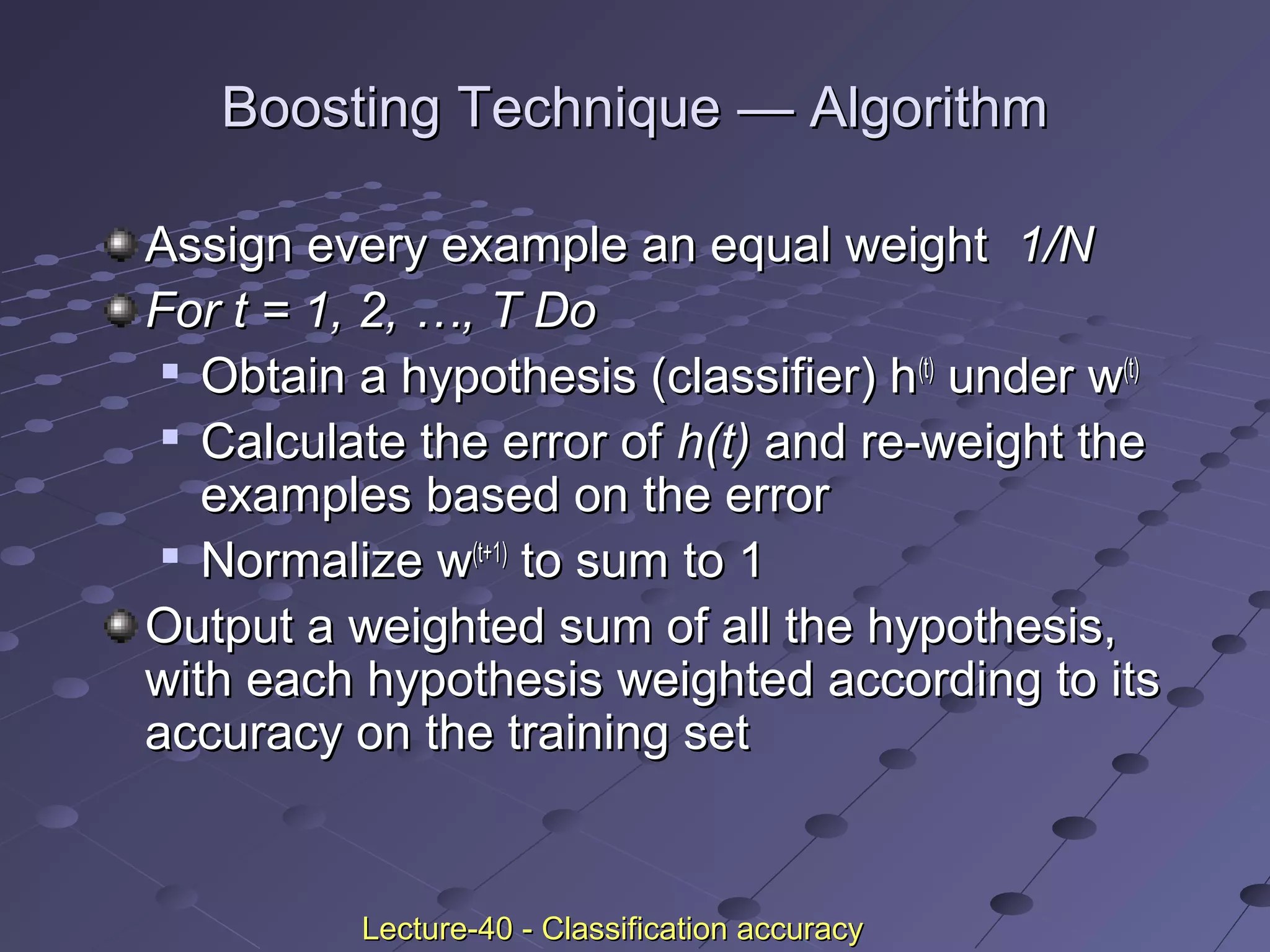 Boosting TechniqueBoosting Technique —— AlgorithmAlgorithm
Assign every example an equal weightAssign every example an equal weight 1/N1/N
For t = 1, 2, …, T DoFor t = 1, 2, …, T Do

Obtain a hypothesis (classifier) hObtain a hypothesis (classifier) h(t)(t)
under wunder w(t)(t)

Calculate the error ofCalculate the error of h(t)h(t) and re-weight theand re-weight the
examples based on the errorexamples based on the error

Normalize wNormalize w(t+1)(t+1)
to sum to 1to sum to 1
Output a weighted sum of all the hypothesis,Output a weighted sum of all the hypothesis,
with each hypothesis weighted according to itswith each hypothesis weighted according to its
accuracy on the training setaccuracy on the training set
Lecture-40 - Classification accuracyLecture-40 - Classification accuracy
 