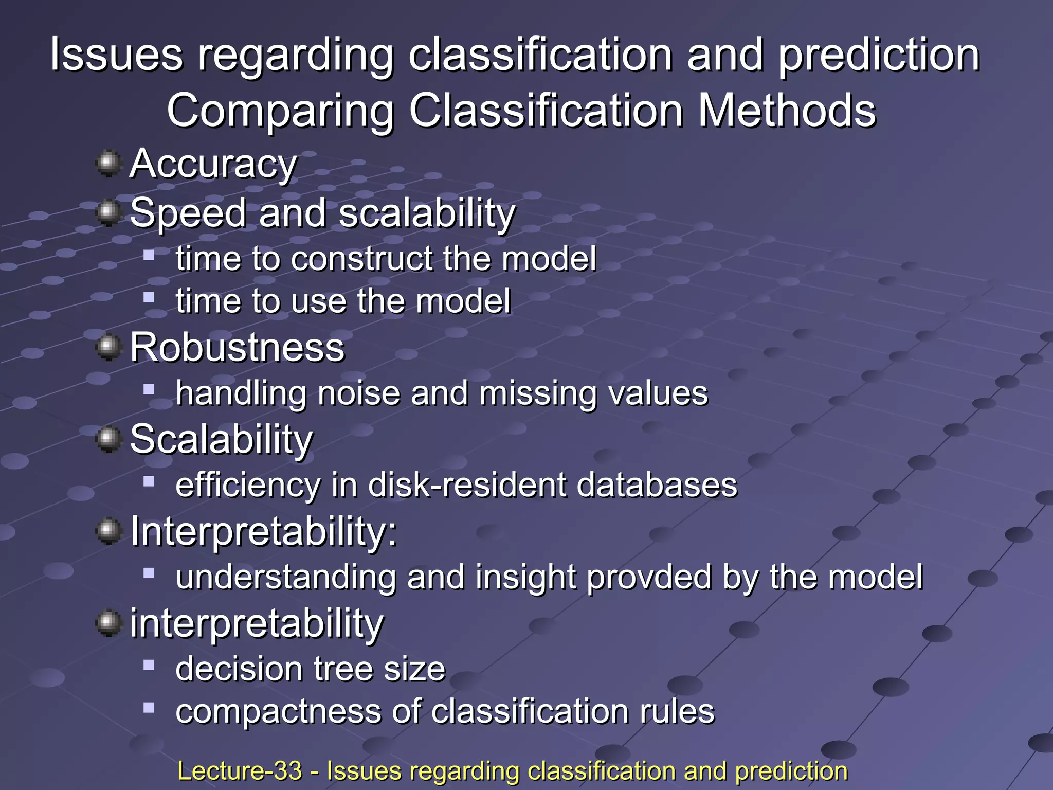 Issues regarding classification and predictionIssues regarding classification and prediction
Comparing Classification MethodsComparing Classification Methods
AccuracyAccuracy
Speed and scalabilitySpeed and scalability

time to construct the modeltime to construct the model

time to use the modeltime to use the model
RobustnessRobustness

handling noise and missing valueshandling noise and missing values
ScalabilityScalability

efficiency in disk-resident databasesefficiency in disk-resident databases
Interpretability:Interpretability:

understanding and insight provded by the modelunderstanding and insight provded by the model
interpretabilityinterpretability

decision tree sizedecision tree size

compactness of classification rulescompactness of classification rules
Lecture-33 - Issues regarding classification and predictionLecture-33 - Issues regarding classification and prediction
 
