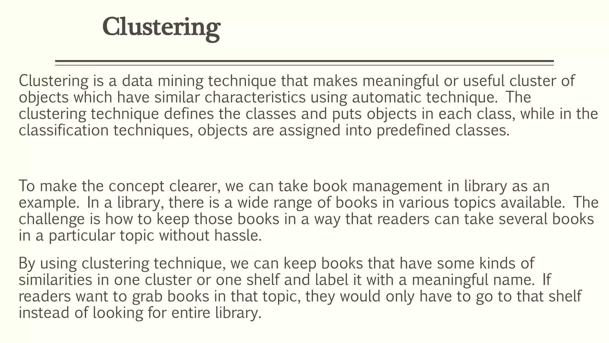Clustering
Clustering is a data mining technique that makes meaningful or useful cluster of
objects which have similar characteristics using automatic technique. The
clustering technique defines the classes and puts objects in each class, while in the
classification techniques, objects are assigned into predefined classes.
To make the concept clearer, we can take book management in library as an
example. In a library, there is a wide range of books in various topics available. The
challenge is how to keep those books in a way that readers can take several books
in a particular topic without hassle.
By using clustering technique, we can keep books that have some kinds of
similarities in one cluster or one shelf and label it with a meaningful name. If
readers want to grab books in that topic, they would only have to go to that shelf
instead of looking for entire library.
 