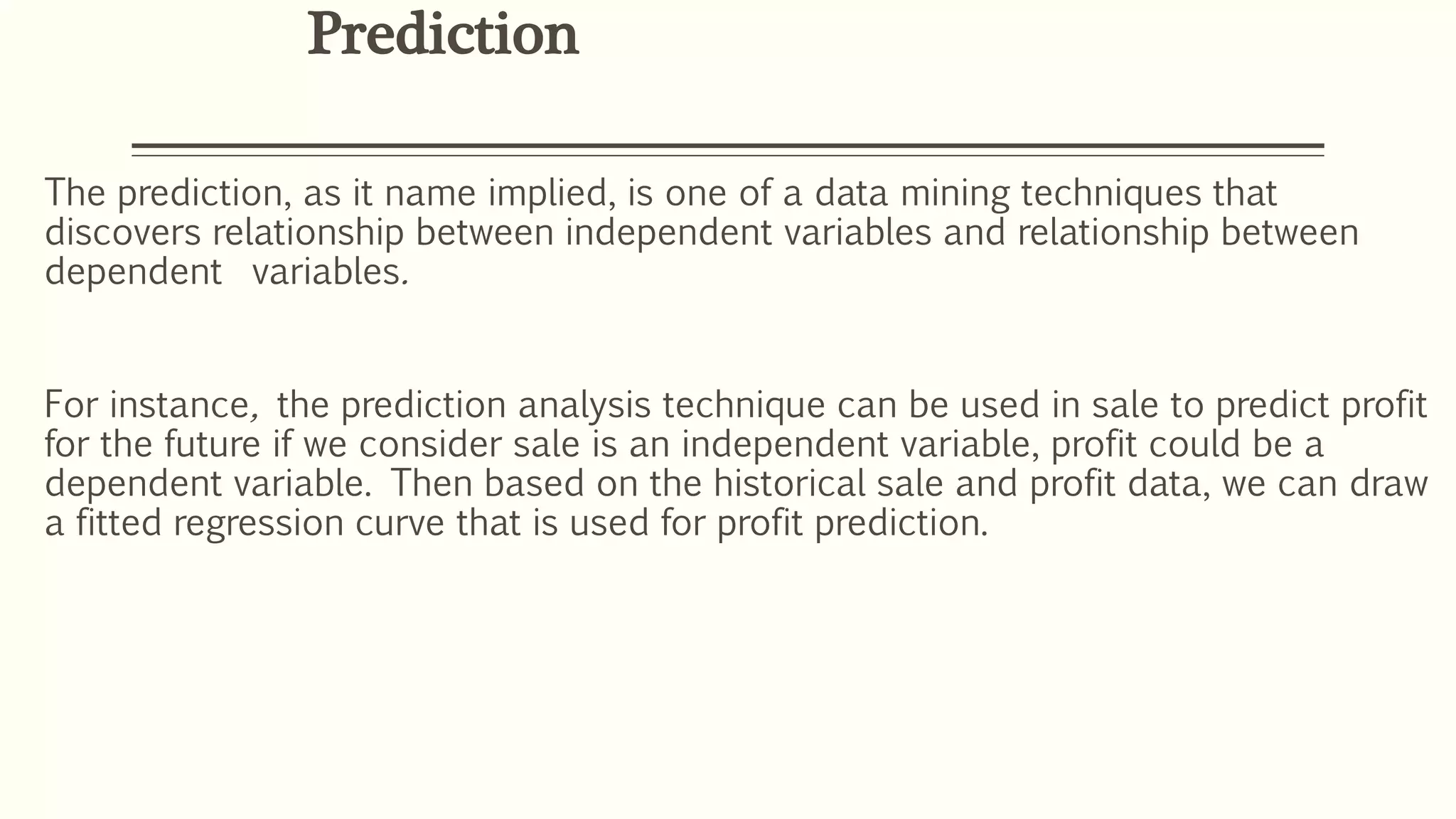 The prediction, as it name implied, is one of a data mining techniques that
discovers relationship between independent variables and relationship between
dependent variables.
For instance, the prediction analysis technique can be used in sale to predict profit
for the future if we consider sale is an independent variable, profit could be a
dependent variable. Then based on the historical sale and profit data, we can draw
a fitted regression curve that is used for profit prediction.
Prediction
 