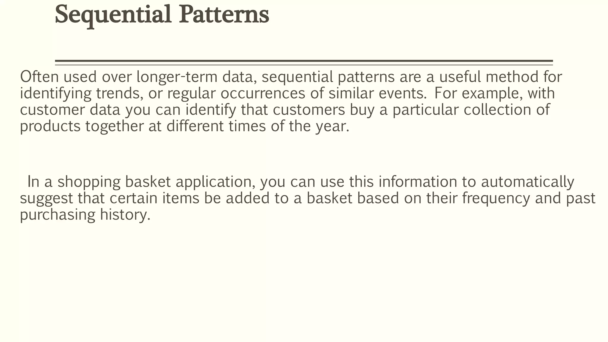 Often used over longer-term data, sequential patterns are a useful method for
identifying trends, or regular occurrences of similar events. For example, with
customer data you can identify that customers buy a particular collection of
products together at different times of the year.
In a shopping basket application, you can use this information to automatically
suggest that certain items be added to a basket based on their frequency and past
purchasing history.
Sequential Patterns
 