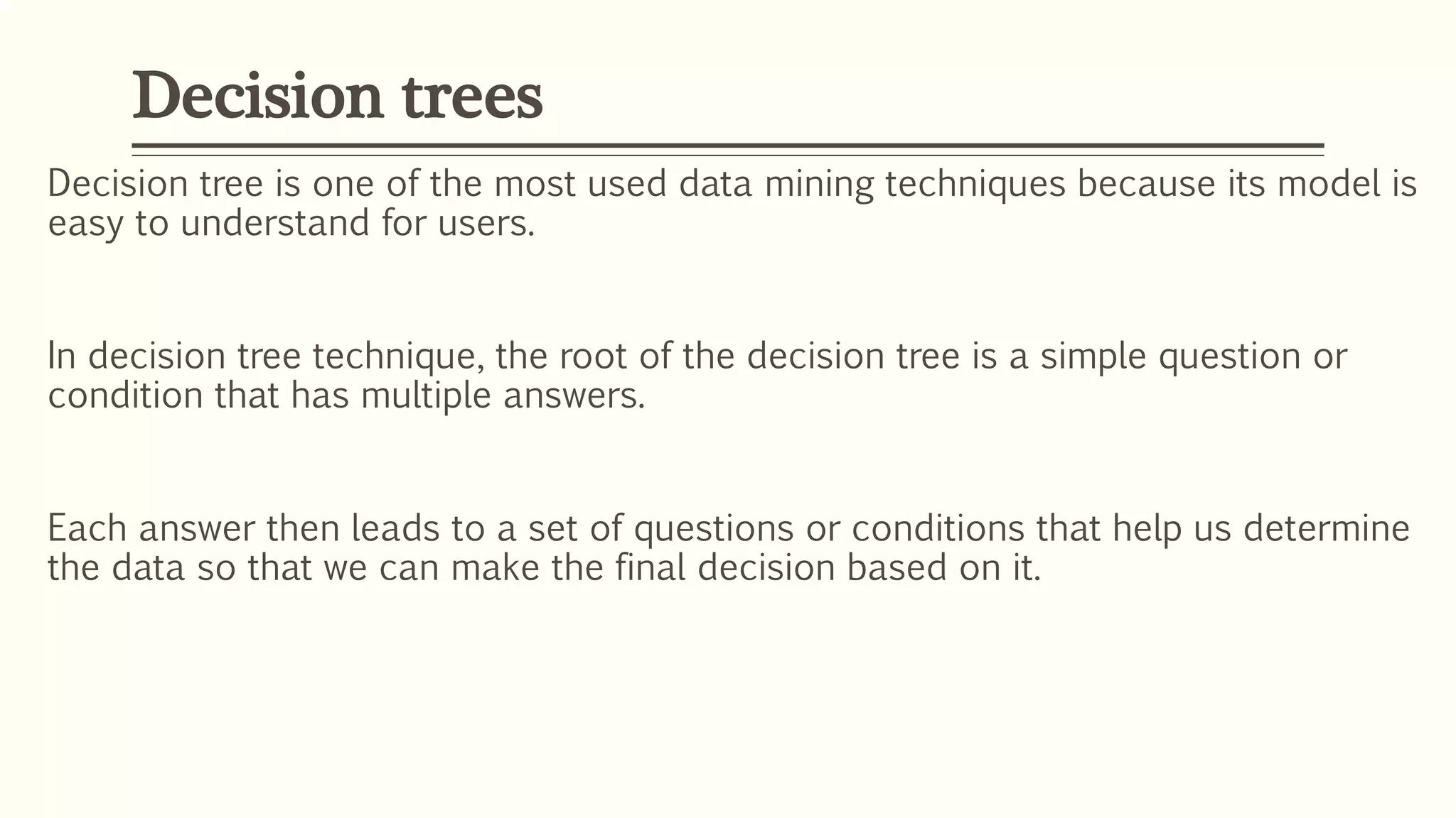 Decision tree is one of the most used data mining techniques because its model is
easy to understand for users.
In decision tree technique, the root of the decision tree is a simple question or
condition that has multiple answers.
Each answer then leads to a set of questions or conditions that help us determine
the data so that we can make the final decision based on it.
Decision trees
 