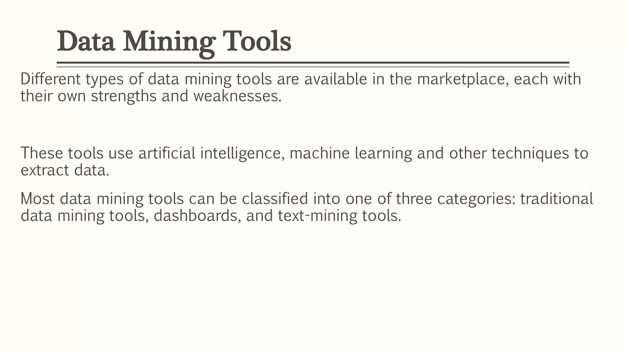 Different types of data mining tools are available in the marketplace, each with
their own strengths and weaknesses.
These tools use artificial intelligence, machine learning and other techniques to
extract data.
Most data mining tools can be classified into one of three categories: traditional
data mining tools, dashboards, and text-mining tools.
Data Mining Tools
 
