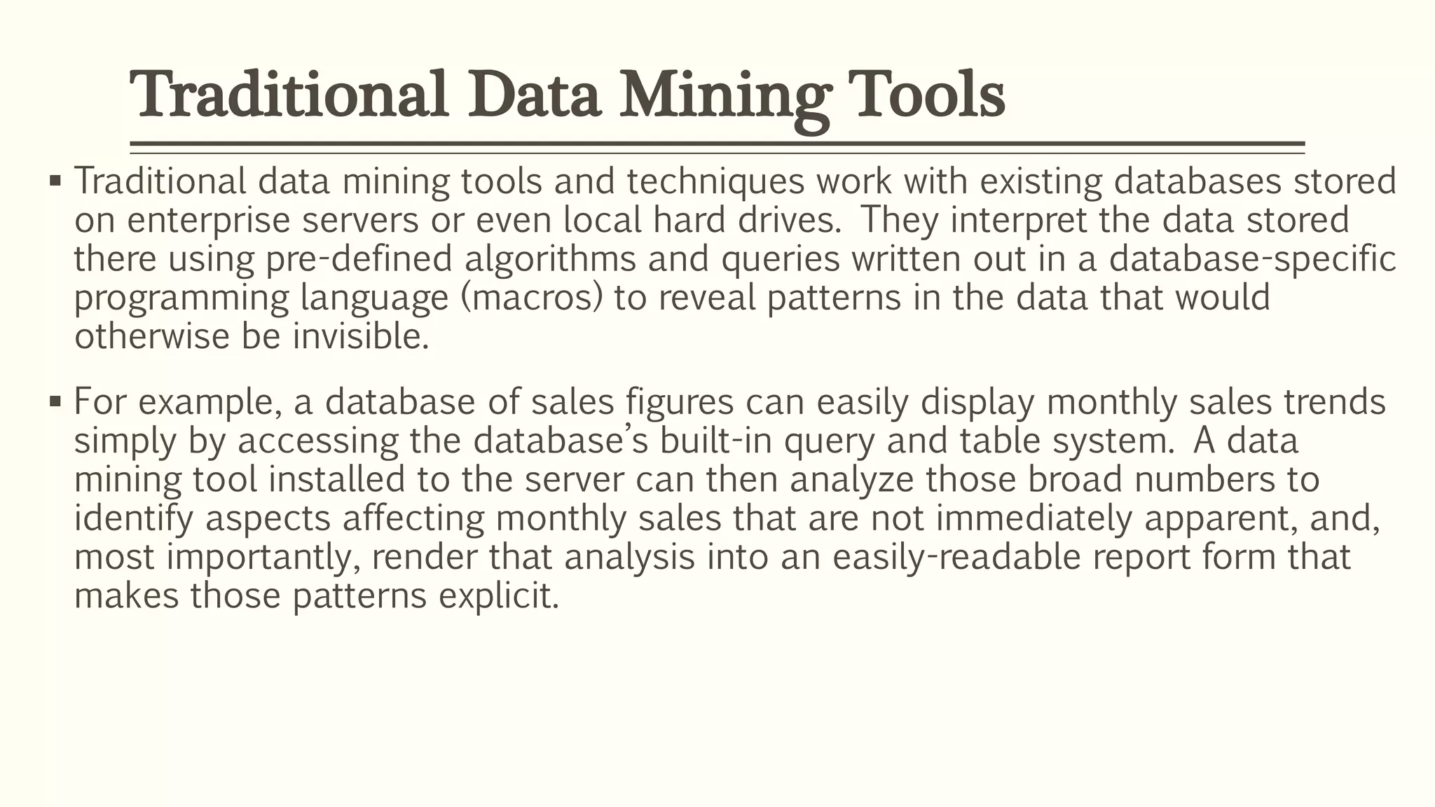 Traditional data mining tools and techniques work with existing databases stored
on enterprise servers or even local hard drives. They interpret the data stored
there using pre-defined algorithms and queries written out in a database-specific
programming language (macros) to reveal patterns in the data that would
otherwise be invisible.
 For example, a database of sales figures can easily display monthly sales trends
simply by accessing the database’s built-in query and table system. A data
mining tool installed to the server can then analyze those broad numbers to
identify aspects affecting monthly sales that are not immediately apparent, and,
most importantly, render that analysis into an easily-readable report form that
makes those patterns explicit.
Traditional Data Mining Tools
 