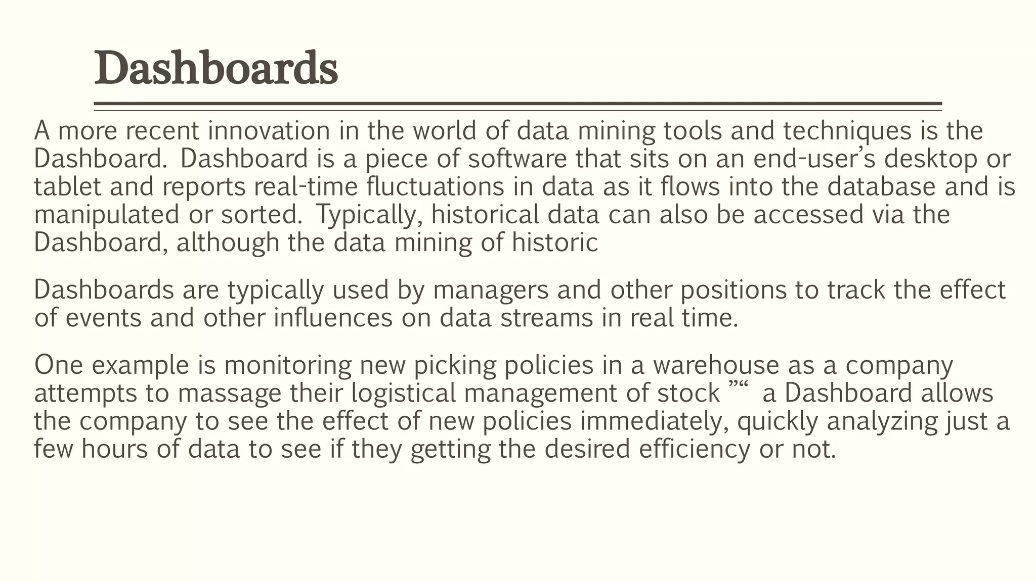 A more recent innovation in the world of data mining tools and techniques is the
Dashboard. Dashboard is a piece of software that sits on an end-user’s desktop or
tablet and reports real-time fluctuations in data as it flows into the database and is
manipulated or sorted. Typically, historical data can also be accessed via the
Dashboard, although the data mining of historic
Dashboards are typically used by managers and other positions to track the effect
of events and other influences on data streams in real time.
One example is monitoring new picking policies in a warehouse as a company
attempts to massage their logistical management of stock ”“ a Dashboard allows
the company to see the effect of new policies immediately, quickly analyzing just a
few hours of data to see if they getting the desired efficiency or not.
Dashboards
 