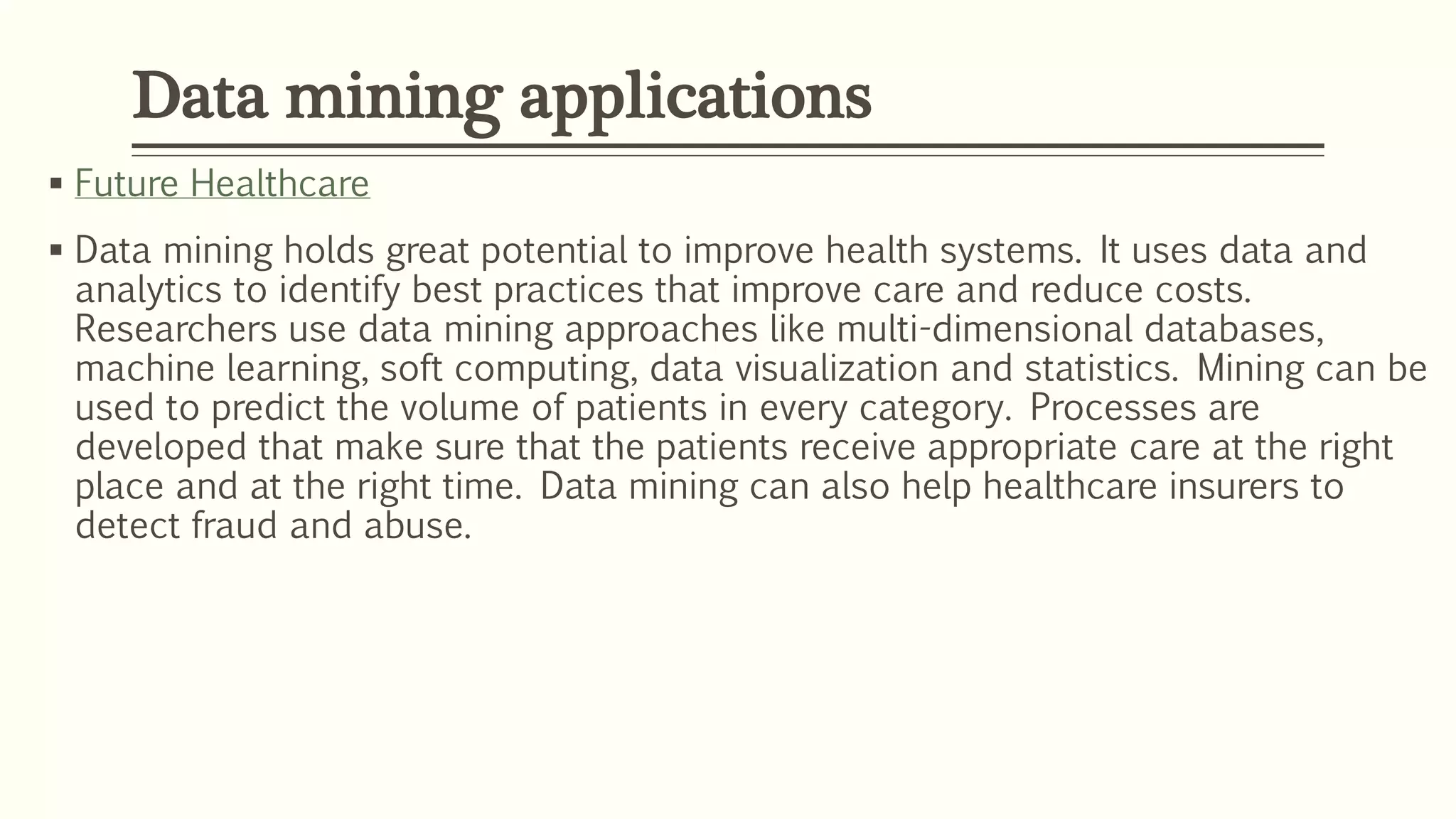  Future Healthcare
 Data mining holds great potential to improve health systems. It uses data and
analytics to identify best practices that improve care and reduce costs.
Researchers use data mining approaches like multi-dimensional databases,
machine learning, soft computing, data visualization and statistics. Mining can be
used to predict the volume of patients in every category. Processes are
developed that make sure that the patients receive appropriate care at the right
place and at the right time. Data mining can also help healthcare insurers to
detect fraud and abuse.
Data mining applications
 