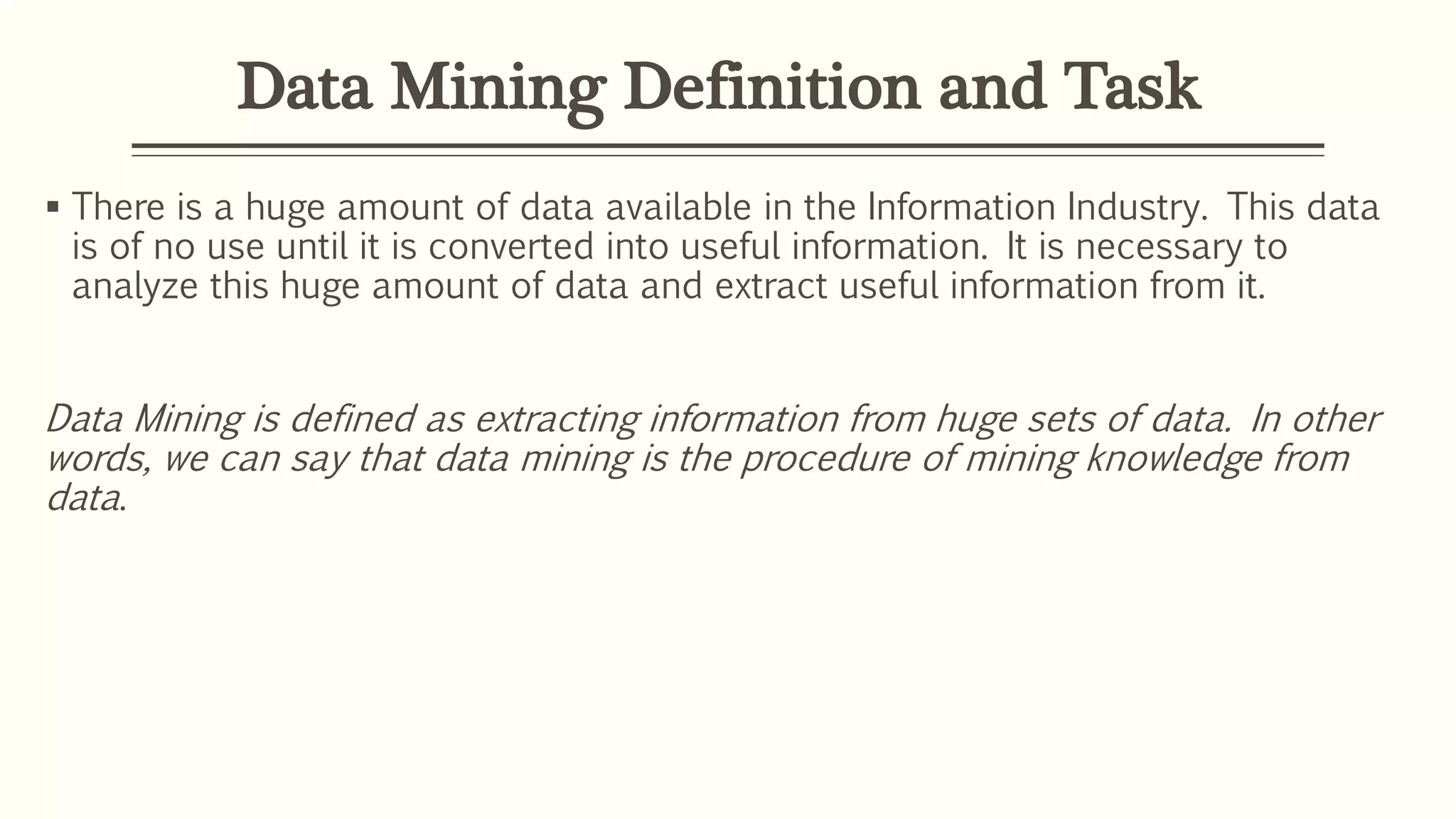 Data Mining Definition and Task
 There is a huge amount of data available in the Information Industry. This data
is of no use until it is converted into useful information. It is necessary to
analyze this huge amount of data and extract useful information from it.
Data Mining is defined as extracting information from huge sets of data. In other
words, we can say that data mining is the procedure of mining knowledge from
data.
 