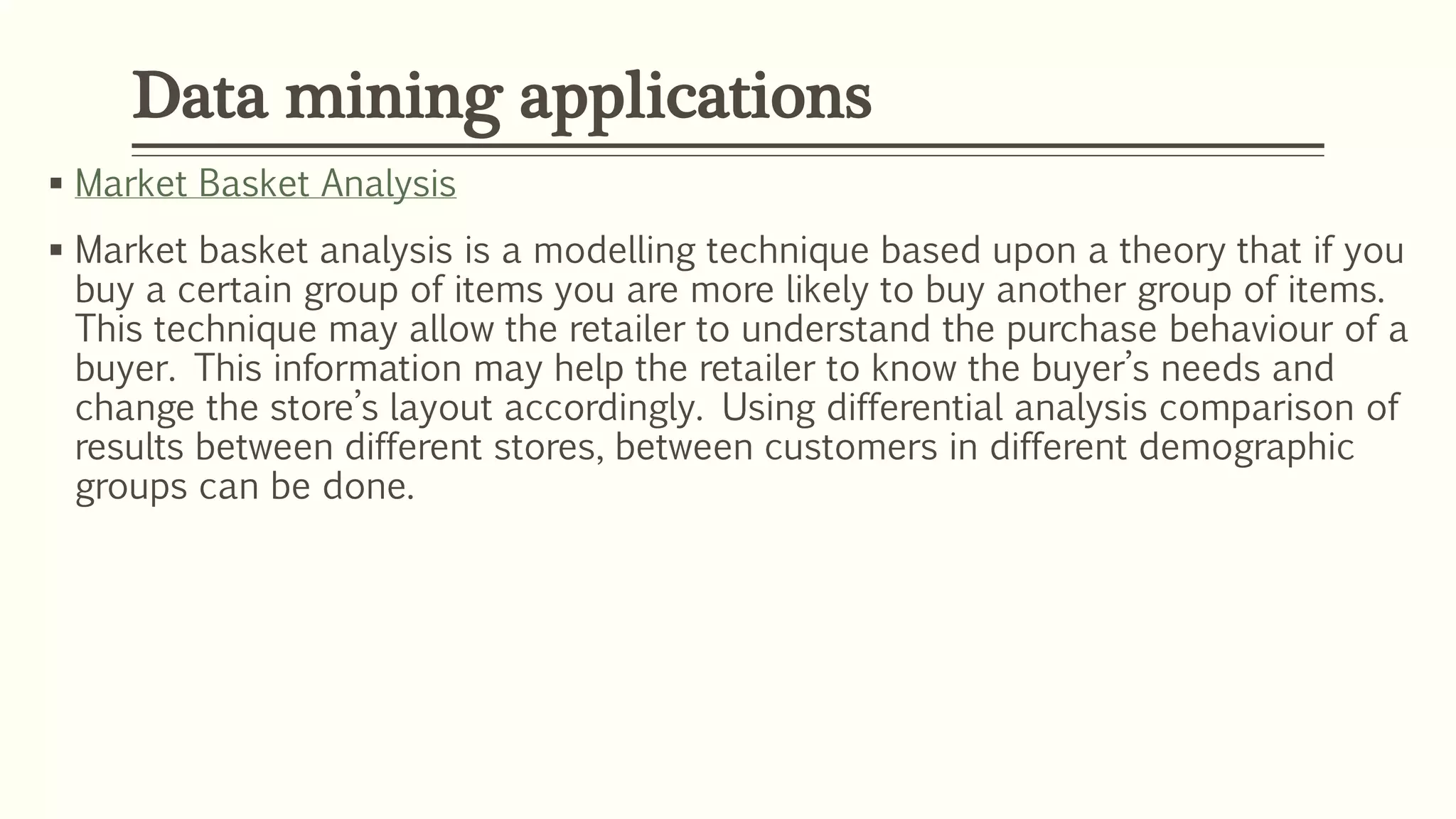  Market Basket Analysis
 Market basket analysis is a modelling technique based upon a theory that if you
buy a certain group of items you are more likely to buy another group of items.
This technique may allow the retailer to understand the purchase behaviour of a
buyer. This information may help the retailer to know the buyer’s needs and
change the store’s layout accordingly. Using differential analysis comparison of
results between different stores, between customers in different demographic
groups can be done.
Data mining applications
 