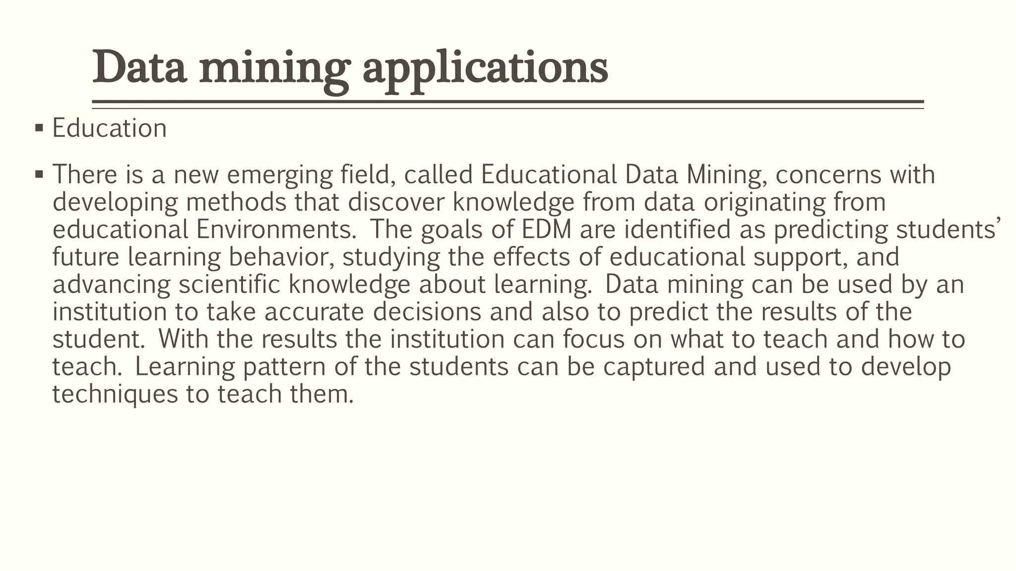  Education
 There is a new emerging field, called Educational Data Mining, concerns with
developing methods that discover knowledge from data originating from
educational Environments. The goals of EDM are identified as predicting students’
future learning behavior, studying the effects of educational support, and
advancing scientific knowledge about learning. Data mining can be used by an
institution to take accurate decisions and also to predict the results of the
student. With the results the institution can focus on what to teach and how to
teach. Learning pattern of the students can be captured and used to develop
techniques to teach them.
Data mining applications
 