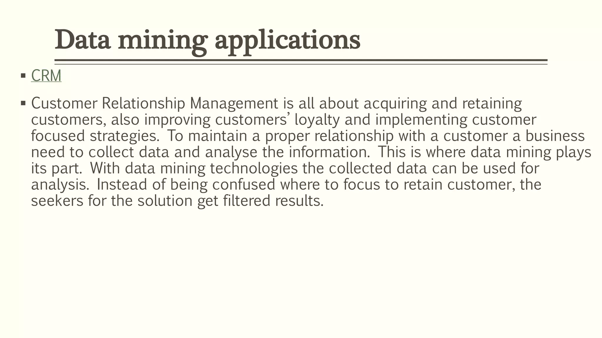  CRM
 Customer Relationship Management is all about acquiring and retaining
customers, also improving customers’ loyalty and implementing customer
focused strategies. To maintain a proper relationship with a customer a business
need to collect data and analyse the information. This is where data mining plays
its part. With data mining technologies the collected data can be used for
analysis. Instead of being confused where to focus to retain customer, the
seekers for the solution get filtered results.
Data mining applications
 