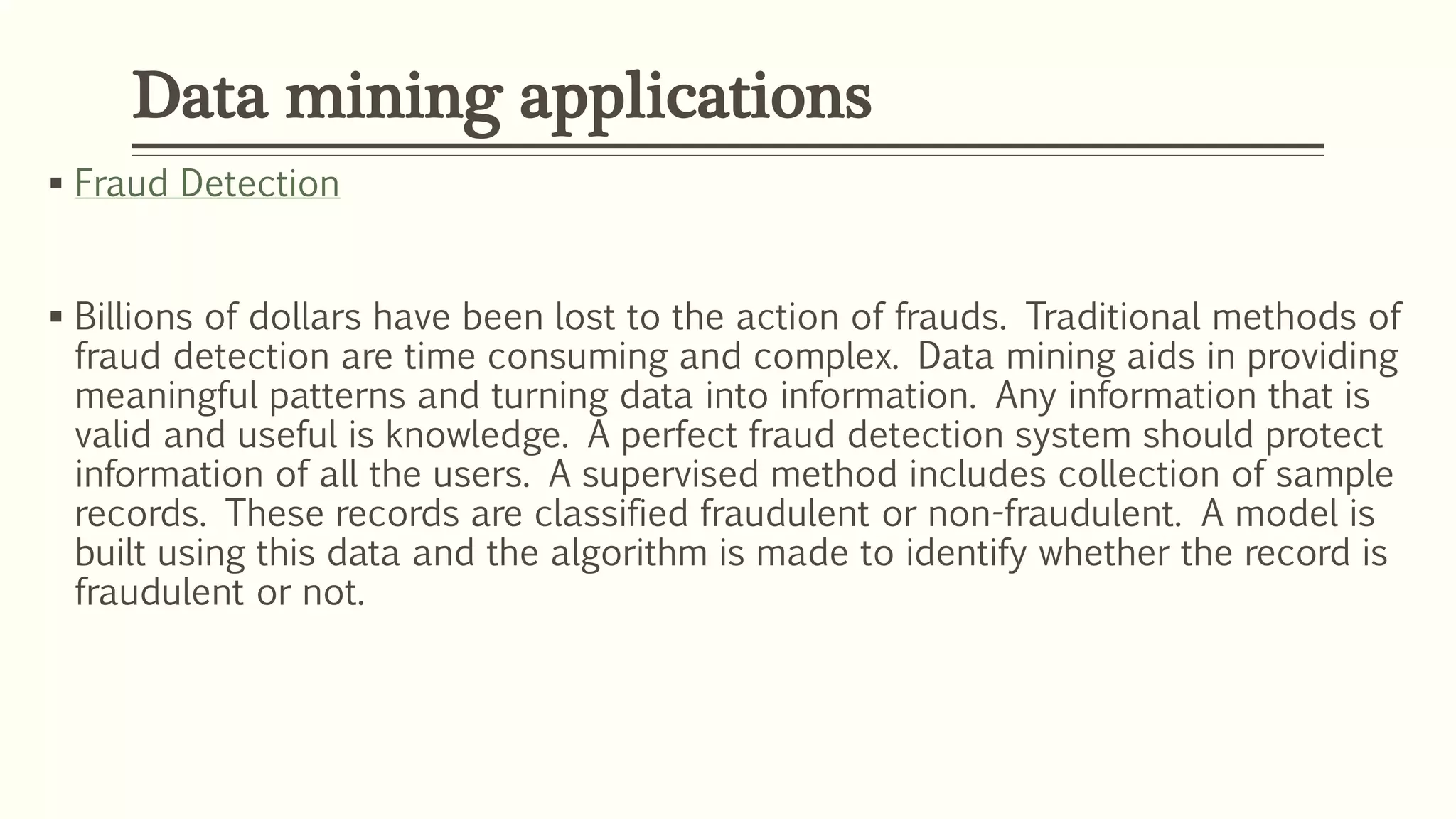  Fraud Detection
 Billions of dollars have been lost to the action of frauds. Traditional methods of
fraud detection are time consuming and complex. Data mining aids in providing
meaningful patterns and turning data into information. Any information that is
valid and useful is knowledge. A perfect fraud detection system should protect
information of all the users. A supervised method includes collection of sample
records. These records are classified fraudulent or non-fraudulent. A model is
built using this data and the algorithm is made to identify whether the record is
fraudulent or not.
Data mining applications
 