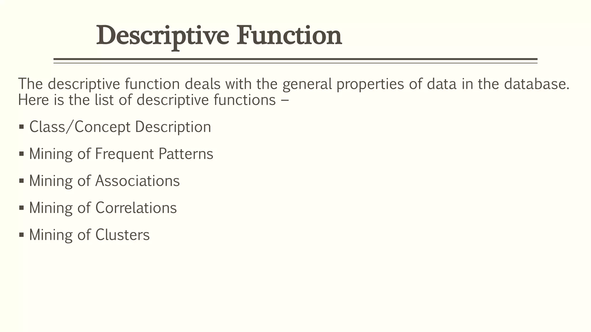 Descriptive Function
The descriptive function deals with the general properties of data in the database.
Here is the list of descriptive functions −
 Class/Concept Description
 Mining of Frequent Patterns
 Mining of Associations
 Mining of Correlations
 Mining of Clusters
 
