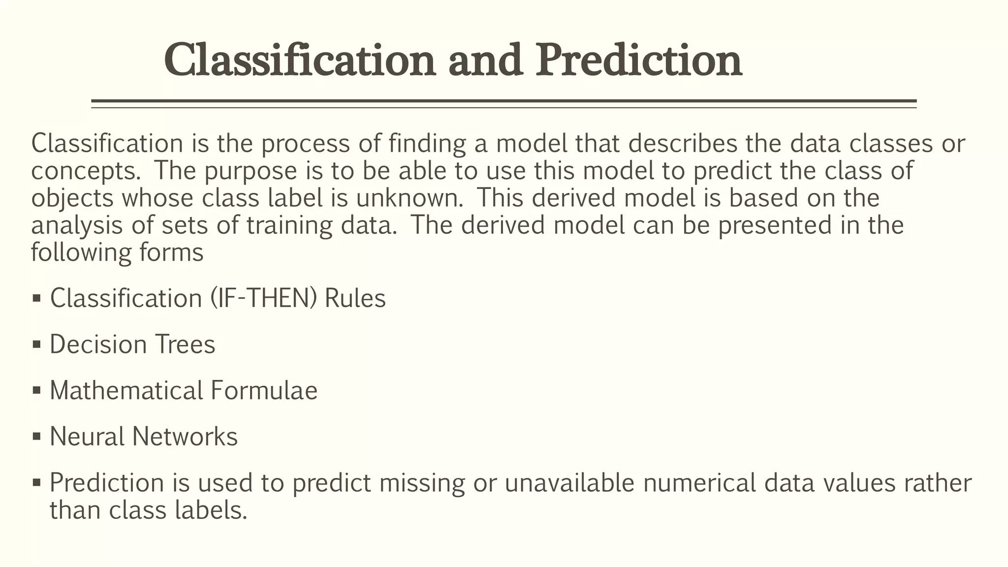 Classification and Prediction
Classification is the process of finding a model that describes the data classes or
concepts. The purpose is to be able to use this model to predict the class of
objects whose class label is unknown. This derived model is based on the
analysis of sets of training data. The derived model can be presented in the
following forms
 Classification (IF-THEN) Rules
 Decision Trees
 Mathematical Formulae
 Neural Networks
 Prediction is used to predict missing or unavailable numerical data values rather
than class labels.
 